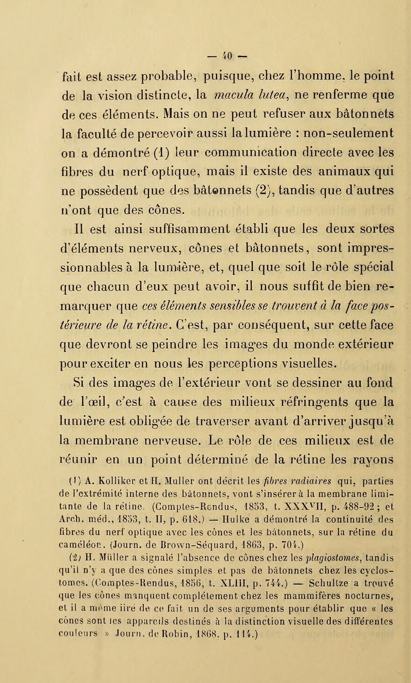 fait est assez probable, puisque, chez l'homme, le point de la vision distincte, la macula lutea, ne renferme que de ces éléments. Mais on ne peut refuser aux bâtonnets la faculté de percevoir aussi la lumière : non-seulement on a démontré (1) leur communication directe avec les fibres du nerf optique, mais il existe des animaux qui ne possèdent que des bâtonnets (2), tandis que d'autres n'ont que des cônes. Il est ainsi suffisamment établi que les deux sortes d'éléments nerveux, cônes et bâtonnets, sont impres- sionnables à la lumière,, et, quel que soit le rôle spécial que chacun d'eux peut avoir, il nous suffit de bien re- marquer que ces éléments sensibles se trouvent à la face pos- térieure de la rétine. C'est, par conséquent, sur cette face que devront se peindre les imagées du monde extérieur pour exciter en nous les perceptions visuelles. Si des images de l'extérieur vont se dessiner au fond de l'œil, c/est à cau-se des milieux réfringents que la lumière est obligée de traverser avant d'arriver jusqu'à la membrane nerveuse. Le rôle de ces milieux est de réunir en un point déterminé de la rétine les rayons (I) A. Kolliker et H. Muller ont décrit les fibres radiaires qui. parties de l'extrémité interne des bâtonnets, vont s'insérera la membrane limi- tante de la rétine, (Comptes-Rendus, 1833, t. XXXVII, p. 488-92 ; et Arch. méd., 1833, t. II, p. 618.) — Hullce a démontré la continuité des fibres du nerf optique avec les cônes et les bâtonnets, sur la rétine du caméléon. (Journ. de Brown-Séquard, 1863, p. 704.) (il H. Millier a signalé l'absence de cônes chez les plagioslomes, tandis qu'il n'y a que des cônes simples et pas de bâtonnets chez les cyclos- tomes. (Comptes-Rendus, 1836, t. XL11I, p. 744.) — Schultze a trouvé que les cônes manquent complètement chez les mammifères nocturnes, et il a même iiré de ce fait un de ses arguments pour établir que « les cônes sont les appareils destinés â la distinction visuelle des différentes couleurs » Journ. de Robin, 1868, p. 114.)