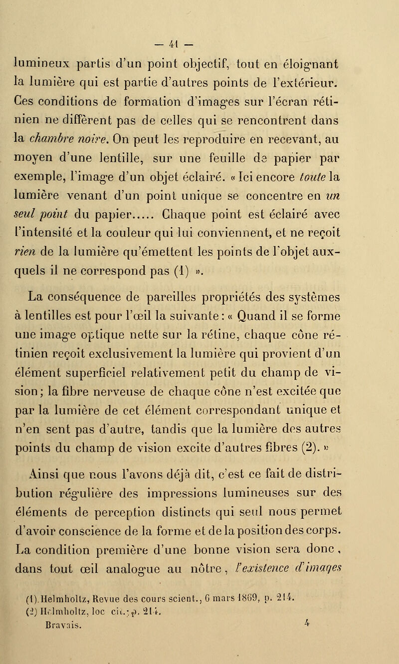 lumineux partis d'un point objectif, tout en éloignant la lumière qui est partie d'autres points de l'extérieur. Ces conditions de formation d'images sur l'écran réti- nien ne diffèrent pas de celles qui se rencontrent dans la chambre noire. On peut les reproduire en recevant, au moyen d'une lentille, sur une feuille de papier par exemple, l'image d'un objet éclairé. « Ici encore toute la lumière venant d'un point unique se concentre en un seul point du papier Chaque point est éclairé avec l'intensité et la couleur qui lui conviennent, et ne reçoit rien de la lumière qu'émettent les points de l'objet aux- quels il ne correspond pas (1) ». La conséquence de pareilles propriétés des systèmes à lentilles est pour l'œil la suivante : « Quand il se forme une image optique nette sur la rétine, chaque cône ré- tinien reçoit exclusivement la lumière qui provient d'un élément superficiel relativement petit du champ de vi- sion ; la fibre nerveuse de chaque cône n'est excitée que par la lumière de cet élément correspondant unique et n'en sent pas d'autre, tandis que la lumière des autres points du champ de vision excite d'autres fibres (2). » Ainsi que nous l'avons déjà dit, c'est ce fait de distri- bution régulière des impressions lumineuses sur des éléments de perception distincts qui seul nous permet d'avoir conscience de la forme et de la position des corps. La condition première d'une bonne vision sera donc , dans tout œil analogue au nôtre, I:'existence d'images (t).Helmhollz, Revue des cours scient., 6 mars 1869, p. 21-1. {■1) Holmholtz, loc cic- p. lit, Bravais. l