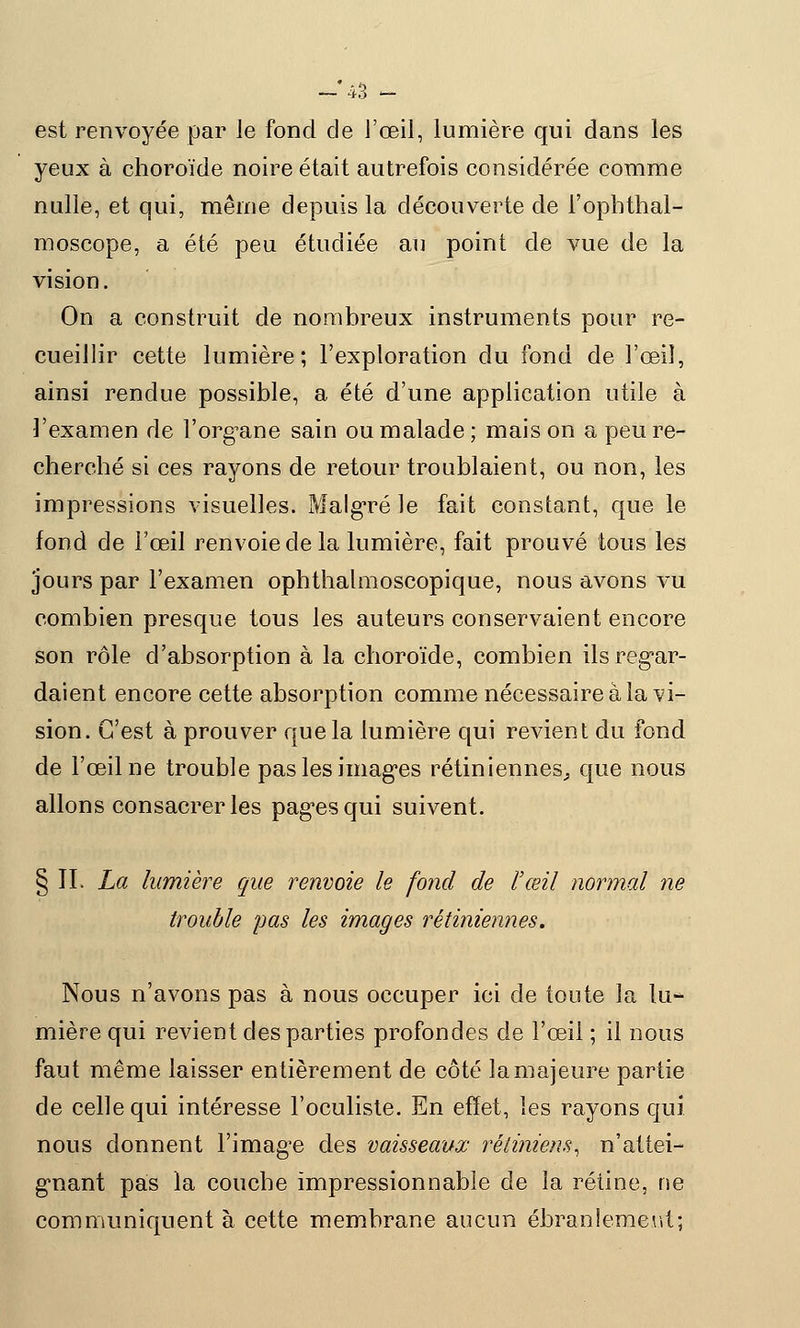 est renvoyée par le fond de l'œil, lumière qui dans les yeux à choroïde noire était autrefois considérée comme nulle, et qui, même depuis la découverte de i'opbthal- moscope, a été peu étudiée au point de vue de la vision. On a construit de nombreux instruments pour re- cueillir cette lumière; l'exploration du fond de l'œil, ainsi rendue possible, a été d'une application utile à l'examen de l'org^ane sain ou malade; mais on a peu re- cherché si ces rayons de retour troublaient, ou non, les impressions visuelles. Malgré le fait constant, que le fond de l'œil renvoie de la lumière, fait prouvé tous les jours par l'examen ophthalmoscopique, nous avons vu combien presque tous les auteurs conservaient encore son rôle d'absorption à la choroïde, combien ils regar- daient encore cette absorption comme nécessaire à la vi- sion. C'est à prouver que la lumière qui revient du fond de l'œil ne trouble pas les imagées rétiniennes, que nous allons consacrer les pagres qui suivent. § II. La lumière que renvoie le fond de l'œil normal ne trouble pas les images rétiniennes. Nous n'avons pas à nous occuper ici de toute la lu-* mière qui revient des parties profondes de l'œil ; il nous faut même laisser entièrement de côté la majeure partie de celle qui intéresse l'oculiste. En effet, les rayons qui nous donnent l'image des vaisseaux rétiniens, n'attei- gnant pas la couche impressionnable de la rétine, ne communiquent à cette membrane aucun ébranlement;