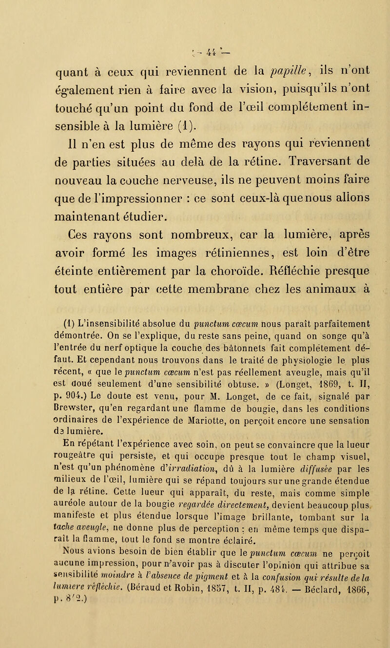 quant à ceux qui reviennent de la papille, ils n'ont également rien à faire avec la vision, puisqu'ils n'ont touché qu'un point du fond de l'œil complètement in- sensible à la lumière (1). Il n'en est plus de même des rayons qui reviennent de parties situées au delà de la rétine. Traversant de nouveau la couche nerveuse, ils ne peuvent moins faire que de l'impressionner : ce sont ceux-là que nous allons maintenant étudier. Ces rayons sont nombreux, car la lumière, après avoir formé les images rétiniennes, est loin d'être éteinte entièrement par la choroïde. Réfléchie presque tout entière par cette membrane chez les animaux à (1) L'insensibilité absolue du punctum cœcum nous paraît parfaitement démontrée. On se l'explique, du reste sans peine, quand on songe qu'à l'entrée du nerf optique la couche des bâtonnets fait complètement dé- faut. Et cependant nous trouvons dans le traité de physiologie le plus récent, « que lepunctum cœcum n'est pas réellement aveugle, mais qu'il est doué seulement d'une sensibilité obtuse. » (Longet, 1869, t. II, p. 904.) Le doute est venu, pour M. Longet, de ce fait, signalé par Brewster, qu'en regardant une flamme de bougie, dans les conditions ordinaires de l'expérience de Mariotte, on perçoit encore une sensation ds lumière. En répétant l'expérience avec soin, on peut se convaincre que la lueur rougeâtre qui persiste, et qui occupe presque tout le champ visuel, n'est qu'un phénomène d'irradiation, dû à la lumière diffusée par les milieux de l'œil, lumière qui se répand toujours sur une grande étendue de la rétine. Celte lueur qui apparaît, du reste, mais comme simple auréole autour de la bougie regardée directement, devient beaucoup plus manifeste et plus étendue lorsque l'image brillante, tombant sur la tache aveugle, ne donne plus de perception : en même temps que dispa- raît la flamme, tout le fond se montre éclairé. Nous avions besoin de bien établir que lepunctum cœcum ne perçoit aucune impression, pour n'avoir pas à discuter l'opinion qui attribue sa sensibilité moindre k Vabsence de pigment et à la confusion qui résulte delà lumière réfléchie, (Béraud et Robin, 1857, t. II, p. .'i8i. — Béclard, 1866, p. 8<2.)