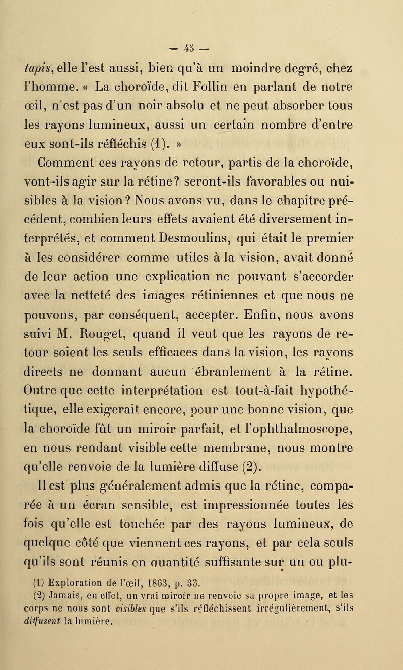 tapist elle l'est aussi, bien qu'à un moindre degré, chez l'homme. « La choroïde, dit Follin en parlant de notre œil, n'est pas d'un noir absolu et ne peut absorber tous les rayons lumineux, aussi un certain nombre d'entre eux sont-ils réfléchis (1). » Gomment ces rayons de retour, partis de la choroïde, vont-iJsagir sur la rétine? seront-ils favorables ou nui- sibles à la vision ? Nous avons vu, dans le chapitre pré- cédent, combien leurs effets avaient été diversement in- terprétés, et comment Desmoulins, qui était le premier à les considérer comme utiles à la vision, avait donné de leur action une explication ne pouvant s'accorder avec la netteté des images rétiniennes et que nous ne pouvons, par conséquent, accepter. Enfin, nous avons suivi M. Rouget, quand il veut que les rayons de re- tour soient les seuls efficaces dans la vision, les rayons directs ne donnant aucun ébranlement à la rétine. Outre que cette interprétation est tout-à-fait hypothé- tique, elle exigerait encore, pour une bonne vision, que la choroïde fût un miroir parfait, et l'ophtlialmoseope, en nous rendant visible cette membrane, nous montre qu'elle renvoie de la lumière diffuse (2). Il est plus généralement admis que la rétine, compa- rée à un écran sensible, est impressionnée toutes les fois qu'elle est touchée par des rayons lumineux, de quelque côté que viennent ces rayons, et par cela seuls qu'ils sont réunis en quantité suffisante sur un ou plu- (1) Exploration de l'œil, 1863, p. 33. (u2) Jamais, en effet, un vrai miroir ne renvoie sa propre image, et les corps ne nous sont visibles que s'ils réfléchissent irrégulièrement, s'ils diffusent la lumière.