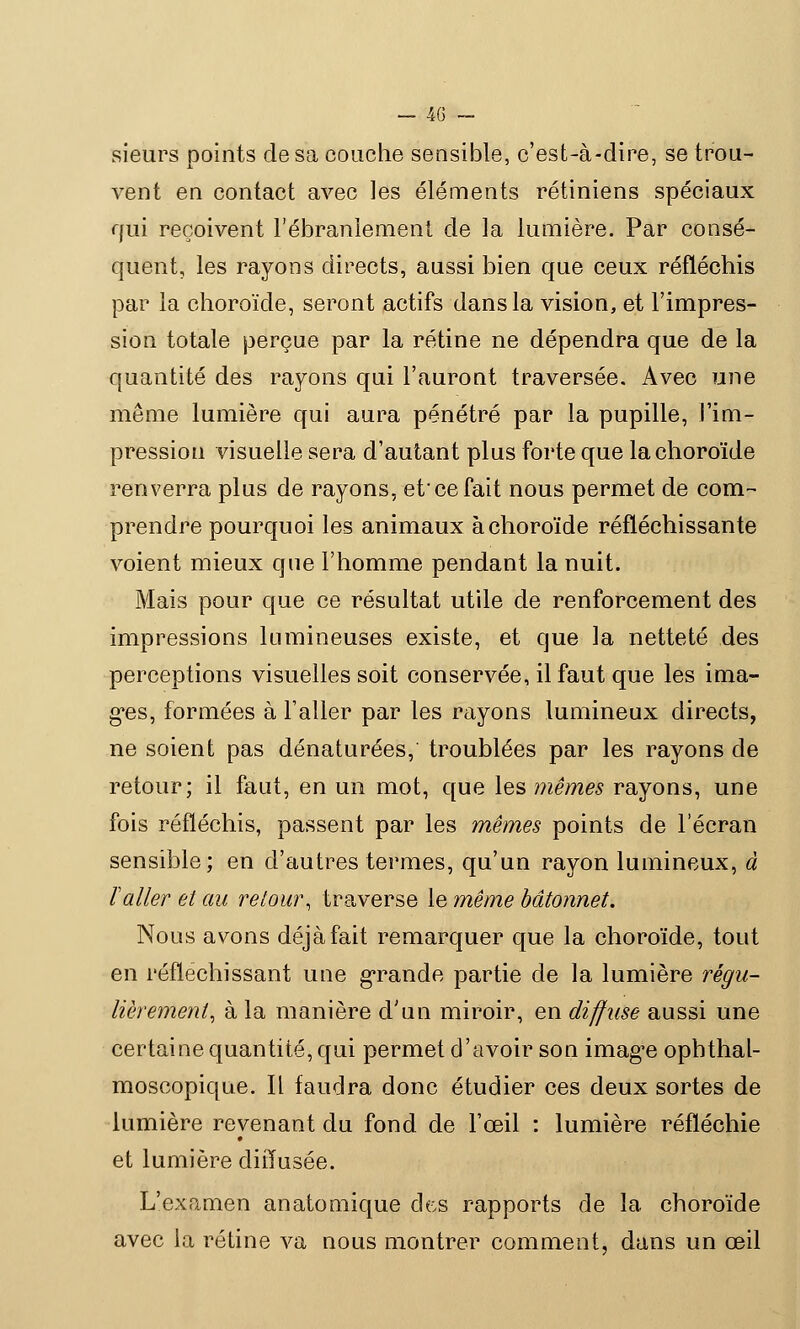 sieurs points de sa couche sensible, c'est-à-dire, se trou- vent en contact avec les éléments rétiniens spéciaux qui reçoivent l'ébranlement de la lumière. Par consé- quent, les rayons directs, aussi bien que ceux réfléchis par la choroïde, seront actifs dans la vision, et l'impres- sion totale perçue par la rétine ne dépendra que de la quantité des rayons qui l'auront traversée. Avec une même lumière qui aura pénétré par la pupille, l'im- pression visuelle sera d'autant plus forte que la choroïde renverra plus de rayons, et'ce fait nous permet de com- prendre pourquoi les animaux à choroïde réfléchissante voient mieux que l'homme pendant la nuit. Mais pour que ce résultat utile de renforcement des impressions lumineuses existe, et que la netteté des perceptions visuelles soit conservée, il faut que les ima- ges, formées à l'aller par les rayons lumineux directs, ne soient pas dénaturées, troublées par les rayons de retour; il faut, en un mot, que les mêmes rayons, une fois réfléchis, passent par les mêmes points de l'écran sensible; en d'autres termes, qu'un rayon lumineux, à Taller et au retour, traverse le même bâtonnet. Nous avons déjà fait remarquer que la choroïde, tout en réfléchissant une grande partie de la lumière régu- lièrement, à la manière d'un miroir, en diffuse aussi une certaine quantité, qui permet d'avoir son image ophthal- moscopique. Il faudra donc étudier ces deux sortes de lumière revenant du fond de l'œil : lumière réfléchie et lumière diffusée. L'examen anatomique des rapports de la choroïde avec la rétine va nous montrer comment, dans un œil