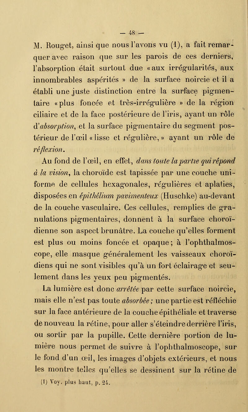 M. Rouget, ainsi que nous l'avons vu (1), a fait remar- quer avec raison que sur les parois de ces derniers, l'absorption était surtout due «aux irrégularités, aux innombrables aspérités » de la surface noircie et il a établi une juste distinction entre la surface pigmen- laire «plus foncée et très-irrégulière » de la région ciliaire et de la face postérieure de l'iris, ayant un rôle d'absorption,-et la surface pigmentaire du segment pos- térieur de l'œil « lisse et régulière, » ayant un rôle de ré flexion. Au fond de l'œil, en effet, dans toute la partie gui répond à la vision, la choroïde est tapissée par une couche uni- forme de cellules hexagonales, régulières et aplaties, disposées en épithélium pavimenteux (Huschke) au-devant de la couche vasculaire. Ces cellules, remplies de gra- nulations pigmentaires, donnent à la surface choroï- dienne son aspect brunâtre. La couche qu'elles forment est plus ou moins foncée et opaque ; à l'ophthalmos- cope, elle masque généralement les vaisseaux choroï- diens qui ne sont visibles qu'à un fort éclairage et seu- lement dans les yeux peu pigmentés. La lumière est donc arrêtée par cette surface noircie, mais elle n'est pas toute absorbée; une partie est réfléchie sur la face antérieure de la couche épithéliale et traverse de nouveau la rétine, pour aller s'éteindre derrière l'iris, ou sortir par la pupille. Cette dernière portion de lu- mière nous permet de suivre à l'ophthalmoscope, sur le fond d'un œil, les images d'objets extérieurs, et nous les montre telles qu'elles se dessinent sur la rétine de (I) Voy. plus haut, p. 24.