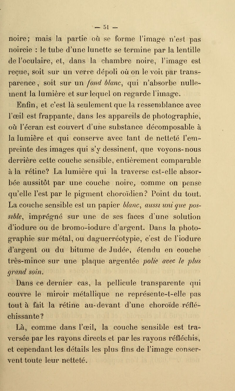 noire; mais la partie où se forme l'imag'e n'est pas noircie : le tube d'une lunette se termine par la lentille de l'oculaire, et, dans la chambre noire, l'imagée est reçue, soit sur un verre dépoli où on le voit par trans- parence , soit sur un fond blanc, qui n'absorbe nulle- ment la lumière et sur lequel on regarde l'imag'e. Enfin, et c'est là seulement que la ressemblance avec l'œil est frappante, dans les appareils de photographie, où l'écran est couvert d'une substance décomposable à la lumière et qui conserve avec tant de netteté l'em- preinte des images qui s'y dessinent, que voyons-nous derrière cette couche sensible, entièrement comparable à la rétine? La lumière qui la traverse est-elle absor- bée aussitôt par une couche noire, comme on pense qu'elle l'est par le pigrnent choroïdien? Point du tout. La couche sensible est un papier blanc, aussi uni que pos- sible, imprég'né sur une de ses faces d'une solution d'iodure ou de bromo-iodure d'argent. Dans la photo- graphie sur métal, ou dag'uerréotypie, c'est de l'iodure d'arg*ent ou du bitume de Judée, étendu en couche très-mince sur une plaque argentée polie avec le pins grand soin. Dans ce dernier cas, la pellicule transparente qui couvre le miroir métallique ne représente-t-elle pas tout à fait la rétine au-devant d'une choroïde réflé- chissante ? Là, comme dans l'œil, la couche sensible est tra- versée par les rayons directs et par les rayons réfléchis, et cependant les détails les plus fins de l'imag'e conser- vent toute leur netteté.