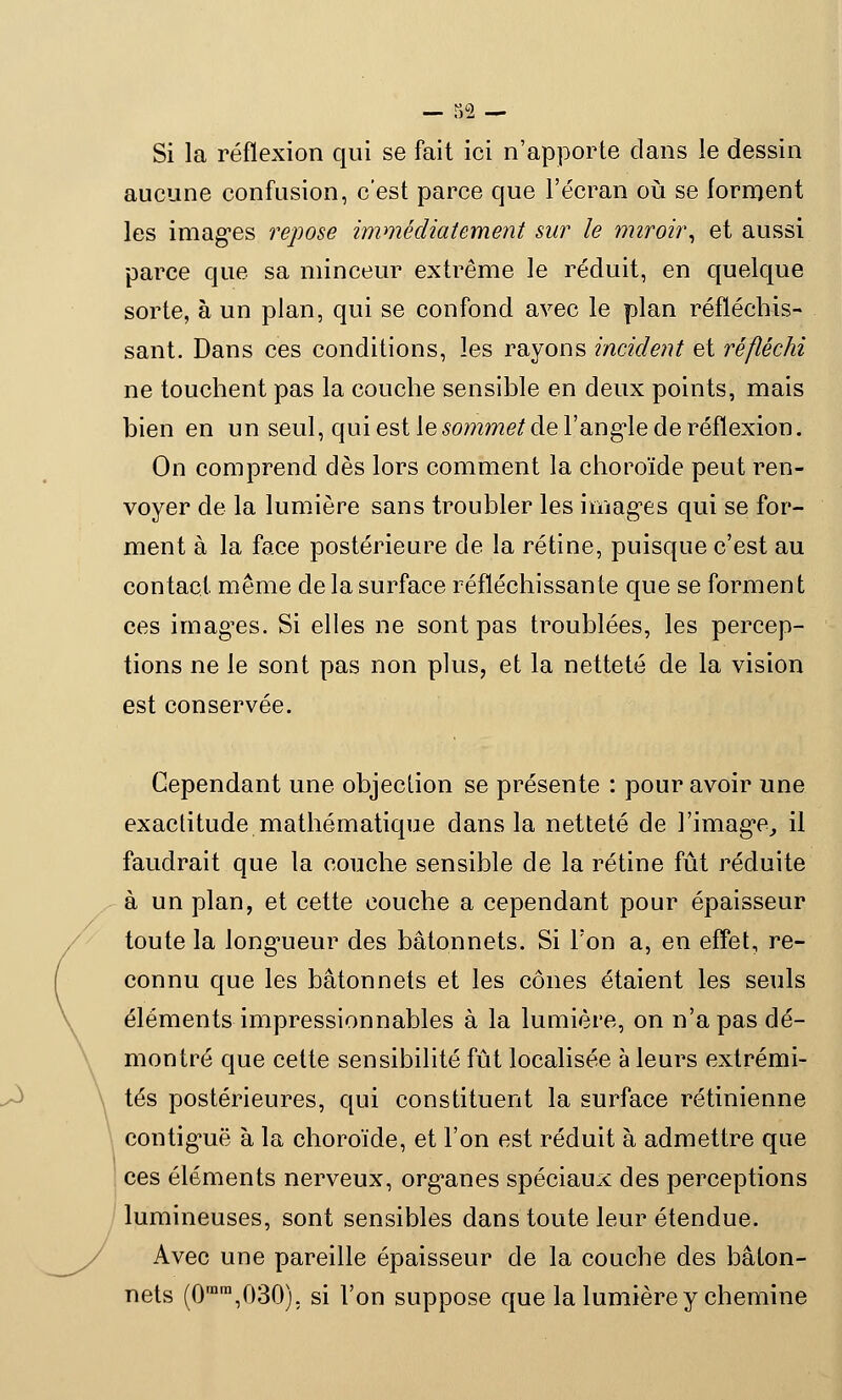 Si la réflexion qui se fait ici n'apporte clans le dessin aucune confusion, c'est parce que l'écran où se forment les images repose immédiatement sur le miroir, et aussi parce que sa minceur extrême le réduit, en quelque sorte, à un plan, qui se confond avec le plan réfléchis- sant. Dans ces conditions, les rayons incident et réfléchi ne touchent pas la couche sensible en deux points, mais bien en un seul, qui est le sommet de l'angle de réflexion. On comprend dès lors comment la choroïde peut ren- voyer de la lumière sans troubler les images qui se for- ment à la face postérieure de la rétine, puisque c'est au contact même de la surface réfléchissante que se forment ces imagées. Si elles ne sont pas troublées, les percep- tions ne le sont pas non plus, et la netteté de la vision est conservée. Cependant une objection se présente : pour avoir une exactitude mathématique dans la netteté de l'image, il faudrait que la couche sensible de la rétine fût réduite à un plan, et cette couche a cependant pour épaisseur toute la longueur des bâtonnets. Si Ton a, en effet, re- connu que les bâtonnets et les cônes étaient les seuls éléments impressionnables à la lumière, on n'a pas dé- montré que cette sensibilité fût localisée à leurs extrémi- tés postérieures, qui constituent la surface rétinienne contiguë à la choroïde, et l'on est réduit à admettre que ces éléments nerveux, organes spéciaux des perceptions lumineuses, sont sensibles dans toute leur étendue. Avec une pareille épaisseur de la couche des bâton- nets (0rnm,030). si l'on suppose que la lumière y chemine