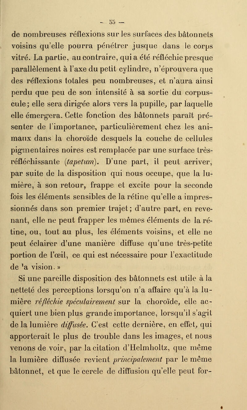 -bo- de nombreuses réflexions sur les surfaces des bâtonnets voisins qu'elle pourra pénétrer jusque dans le corps vitré. La partie, au contraire, qui a été réfléchie presque parallèlement à l'axe du petit cylindre, n'éprouvera que des réflexions totales peu nombreuses, et n'aura ainsi perdu que peu de son intensité à sa sortie du corpus- cule ; elle sera dirigée alors vers la pupille, par laquelle elle émergera. Cette fonction des bâtonnets paraît pré- senter de l'importance, particulièrement chez les ani- maux dans la choroïde desquels la couche de cellules pigmentaires noires est remplacée par une surface très- réfléchissante {tapetum). D'une part, il peut arriver, par suite de la disposition qui nous occupe, que la lu- mière, à son retour, frappe et excite pour la seconde fois les éléments sensibles de la rétine qu'elle a impres- sionnés dans son premier trajet; d'autre part, en reve- nant, elle ne peut frapper les mêmes éléments de la ré- tine, ou, tout au plus, les éléments voisins, et elle ne peut éclairer d'une manière diffuse qu'une très-petite portion de l'œil, ce qui est nécessaire pour l'exactitude de ^a vision. » Si une pareille disposition des bâtonnets est utile à la netteté des perceptions lorsqu'on n'a affaire qu'à la lu- mière réfléchie spéculairement sur la choroïde, elle ac- quiert une bien plus grande importance, lorsqu'il s'agit de la lumière diffusée. C'est cette dernière, en effet, qui apporterait le plus de trouble dans les images, et nous venons de voir, par la citation d'Helmholtz, que même la lumière diffusée revient principalement par le même bâtonnet, et que le cercle de diffusion qu'elle peut for-