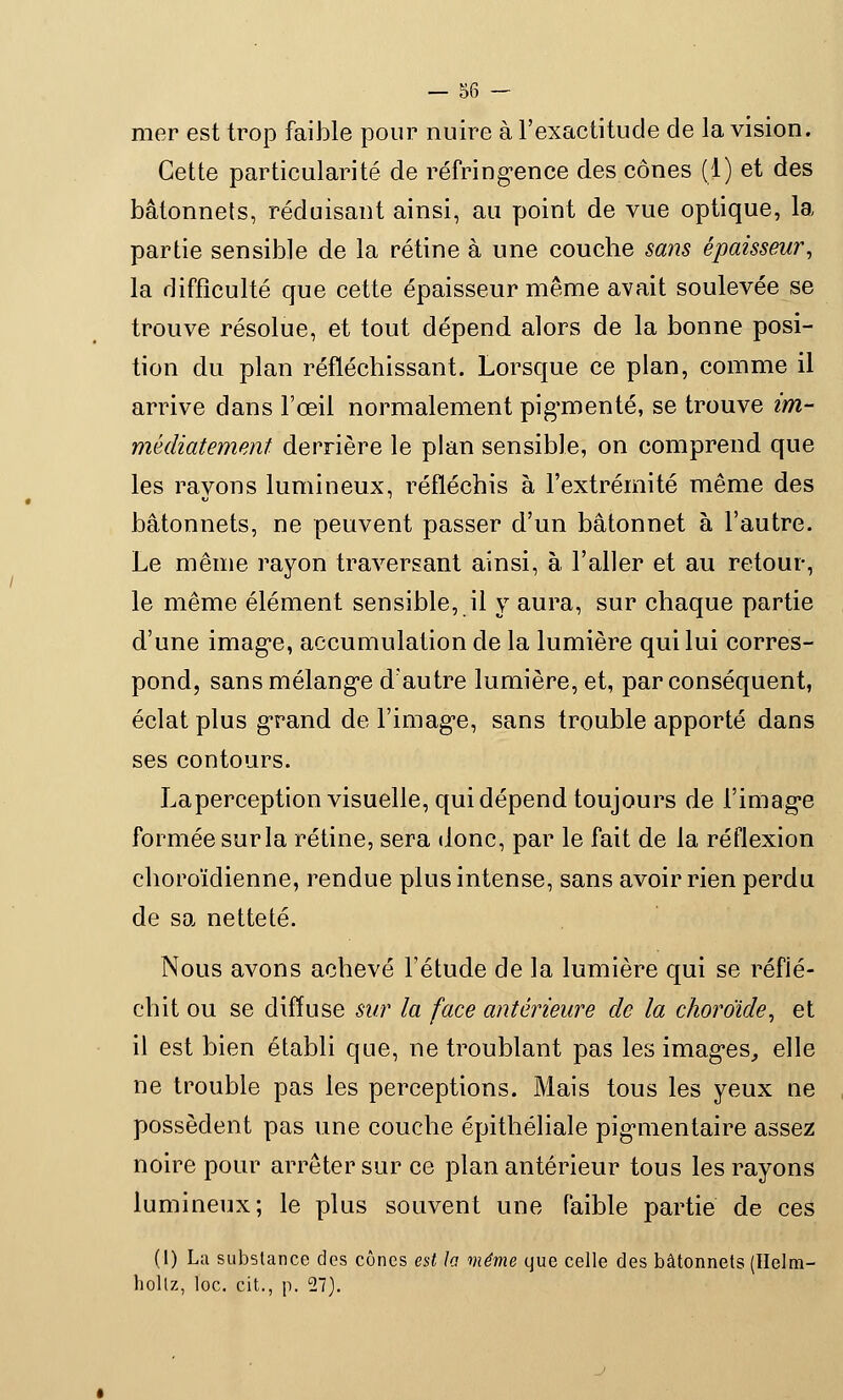 mer est trop faible pour nuire à l'exactitude de la vision. Cette particularité de réfringence des cônes (1) et des bâtonnets, réduisant ainsi, au point de vue optique, la partie sensible de la rétine à une couche sans épaisseur, la difficulté que cette épaisseur même avait soulevée se trouve résolue, et tout dépend alors de la bonne posi- tion du plan réfléchissant. Lorsque ce plan, comme il arrive dans l'œil normalement pigmenté, se trouve im- médiatement derrière le plan sensible, on comprend que les rayons lumineux, réfléchis à l'extrémité même des bâtonnets, ne peuvent passer d'un bâtonnet à l'autre. Le même rayon traversant ainsi, à l'aller et au retour, le même élément sensible, il y aura, sur chaque partie d'une image, accumulation de la lumière qui lui corres- pond, sans mélange d'autre lumière, et, par conséquent, éclat plus grand de l'image, sans trouble apporté dans ses contours. La perception visuelle, qui dépend toujours de l'image formée sur la rétine, sera donc, par le fait de la réflexion choroïdienne, rendue plus intense, sans avoir rien perdu de sa netteté. Nous avons achevé l'étude de la lumière qui se réflé- chit ou se diffuse sur la face antérieure de la choroïde, et il est bien établi que, ne troublant pas les images, elle ne trouble pas les perceptions. Mais tous les yeux ne possèdent pas une couche épithéliale pigmentaire assez noire pour arrêter sur ce plan antérieur tous les rayons lumineux; le plus souvent une faible partie de ces (1) La substance des cônes est la même que celle des bâtonnets (Helra- hollz, loc. cit., p. 27).