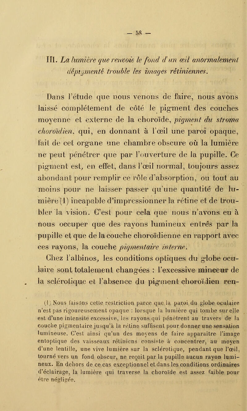 5* III. La lumière que renvoie le fond d'un œil anormalement dêpiLjmentê trouble les images rétiniennes. Dans l'étude que nous venons de faire, nous avons laissé complètement de côté le pigment des couches moyenne et externe de la choroïde, pigment du stroma choroïdien, qui, en donnant à l'œil une paroi opaque, fait de cet organe Une chambre obscure où la lumière ne peut pénétrer que par l'ouverture de la pupille. Ce pigment est, en effet, dans l'œil normal, toujours assez abondant pour remplir ce rôle d'absorption, ou tout au moins pour ne laisser passer qu'une quantité de lu- mière (1) incapable d'impressionner la rétine et de trou- bler la vision. C'est pour cela que nous n'avons eu à nous occuper que des rayons lumineux entrés par la pupille et que de la couche choroïdienne en rapport avec ces rayons, la couche piqmentaire interne. Chez l'albinos, les conditions optiques du g-lobe ocu- laire sont totalement changées : l'excessive mineeisr de la sclérotique et l'absence du pigment choroïdien ren- (|) Nous taisons cette restriction parce que la paroi du globe oculaire n'est pas rigoureusement opaque : lorsque la lumière qui tombe sur elle est d'une intensité excessive, les rayons qui pénètrent au travers de la couche pigmentaire jusqu'à la rétine suffisent pour donner une sensation lumineuse. C'est ainsi qu'un des moyens de faire apparaître l'image entoptique des vaisseaux rétiniens consiste à concentrer, au moyen d'une lentille, une vive lumière sur la sclérotique, pendant que l'œil, tourné vers un fond obscur, ne reçoit par la pupille aucun rayon lumi- neux. En dehors de ce cas exceptionnel et dans les conditions ordinaires d'éclairage, la lumière qui traverse la choroïde est assez faible pour être négligée.