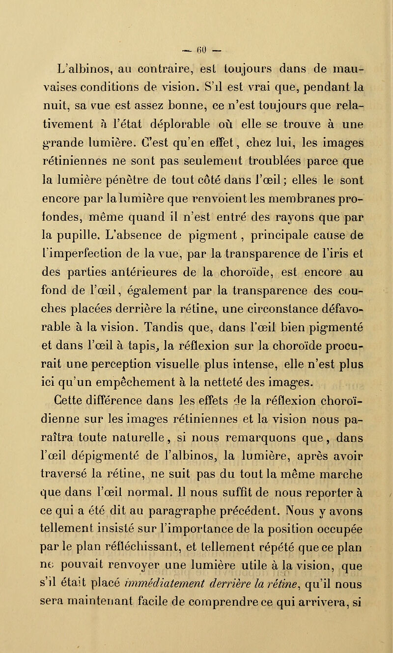 — (30 - L'albinos, au contraire, est toujours dans de mau- vaises conditions de vision. S'il est vrai que, pendant la nuit, sa vue est assez bonne, ce n'est toujours que rela- tivement h l'état déplorable où elle se trouve à une grande lumière. C'est qu'en effet, chez lui, les images rétiniennes ne sont pas seulement troublées parce que la lumière pénètre de tout côté dans l'œil ; elles le sont encore par la lumière que renvoient les membranes pro- fondes, même quand il n'est entré des rayons que par la pupille. L'absence de pigment, principale cause de l'imperfection de la vue, par la transparence de l'iris et des parties antérieures de la choroïde, est encore au fond de l'œil, également par la transparence des cou- ches placées derrière la rétine, une circonstance défavo- rable à la vision. Tandis que, dans l'œil bien pigmenté et dans l'œil à tapis, la réflexion sur la choroïde procu- rait une perception visuelle plus intense, elle n'est plus ici qu'un empêchement à la netteté des images. Cette différence dans les effets de la réflexion choroï- dienne sur les images rétiniennes et la vision nous pa- raîtra toute naturelle, si nous remarquons que, dans l'œil dépigmenté de l'albinos, la lumière, après avoir traversé la rétine, ne suit pas du tout la même marche que dans l'œil normal. 11 nous suffît de nous reporter à ce qui a été dit au paragraphe précédent. Nous y avons tellement insisté sur l'importance de la position occupée parle plan réfléchissant, et tellement répété que ce plan ne pouvait renvoyer une lumière utile à la vision, que s'il était placé immédiatement derrière la rétine, qu'il nous sera maintenant facile de comprendre ce qui arrivera, si