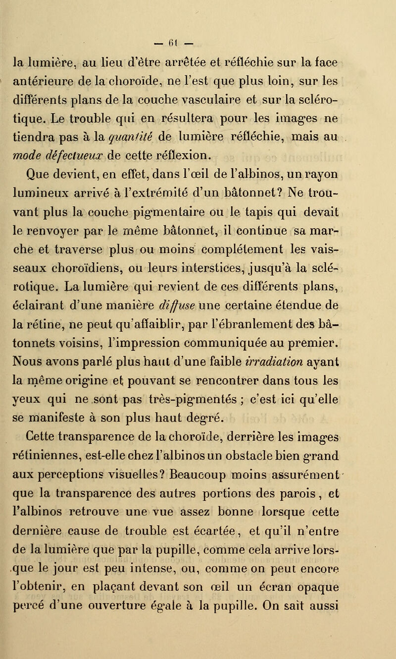 la lumière, au lieu d'être arrêtée et réfléchie sur la face antérieure de la choroïde, ne l'est que plus loin, sur les différents plans de la couche vasculaire et sur la scléro- tique. Le trouble qui en résultera pour les images ne tiendra pas à la quantité de lumière réfléchie, mais au mode défectueux de cette réflexion. Que devient, en effet, dans l'œil de l'albinos, un rayon lumineux arrivé à l'extrémité d'un bâtonnet? Ne trou- vant plus la couche pigrnentaire ou le tapis qui devait le renvoyer par le même bâtonnet, il continue sa mar- che et traverse plus ou moins complètement les vais- seaux choroïdiens, ou leurs interstices, jusqu'à la sclé- rotique. La lumière qui revient de ces différents plans, éclairant d'une manière diffuse une certaine étendue de la rétine, ne peut qu'affaiblir, par l'ébranlement des bâ- tonnets voisins, l'impression communiquée au premier. Nous avons parlé plus haut d'une faible irradiation ayant la même origine et pouvant se rencontrer dans tous les yeux qui ne sont pas très-pig*mentés ; c'est ici qu'elle se manifeste à son plus haut degré. Cette transparence de la choroïde, derrière les imagées rétiniennes, est-elle chez l'albinos un obstacle bien gTand aux perceptions visuelles? Beaucoup moins assurément que la transparence des autres portions des parois, et l'albinos retrouve une vue assez bonne lorsque cette dernière cause de trouble est écartée, et qu'il n'entre de la lumière que par la pupille, comme cela arrive lors- que le jour est peu intense, ou, comme on peut encore l'obtenir, en plaçant devant son œil un écran opaque percé d'une ouverture ég^aie à la pupille. On sait aussi