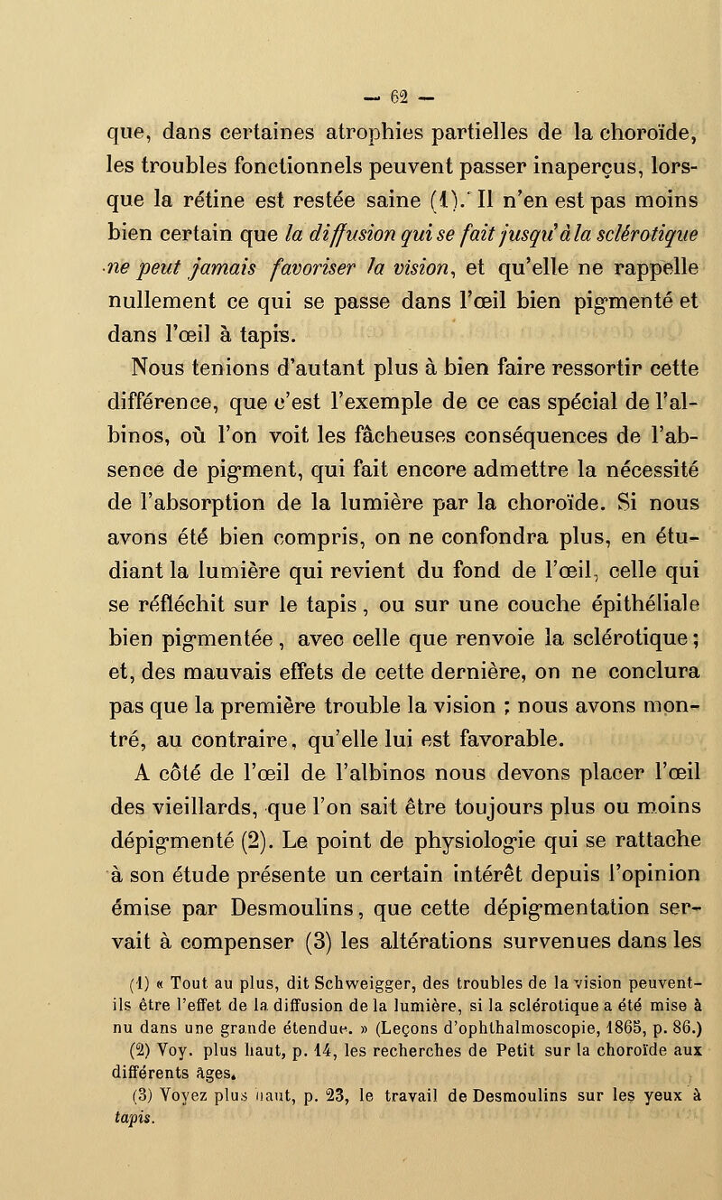 que, dans certaines atrophies partielles de la choroïde, les troubles fonctionnels peuvent passer inaperçus, lors- que la rétine est restée saine (IV II n'en est pas moins bien certain que la diffusion qui se fait jusqii àla sclérotique ■ne peut jamais favoriser la vision, et qu'elle ne rappelle nullement ce qui se passe dans l'œil bien pigmenté et dans l'œil à tapis. Nous tenions d'autant plus à bien faire ressortir cette différence, que c'est l'exemple de ce cas spécial de l'al- binos, où l'on voit les fâcheuses conséquences de l'ab- sence de pigment, qui fait encore admettre la nécessité de l'absorption de la lumière par la choroïde. Si nous avons été bien compris, on ne confondra plus, en étu- diant la lumière qui revient du fond de l'œil, celle qui se réfléchit sur le tapis, ou sur une couche épithéliale bien pigmentée, avec celle que renvoie la sclérotique ; et, des mauvais effets de cette dernière, on ne conclura pas que la première trouble la vision ; nous avons mon- tré, au contraire, qu'elle lui est favorable. A côté de l'œil de l'albinos nous devons placer l'œil des vieillards, que l'on sait être toujours plus ou moins dépigmenté (2). Le point de physiologie qui se rattache à son étude présente un certain intérêt depuis l'opinion émise par Desmoulins, que cette dépigmentation ser- vait à compenser (3) les altérations survenues dans les (1) « Tout au plus, dit Schweigger, des troubles de la vision peuvent- ils être l'effet de la diffusion de la lumière, si la sclérotique a été mise à nu dans une grande étendue. » (Leçons d'ophthalmoscopie, 1865, p. 86.) (2) Voy. plus haut, p. 14, les recherches de Petit sur la choroïde aux différents âges. (3) Voyez plus haut, p. 23, le travail de Desmoulins sur les yeux à tapis.