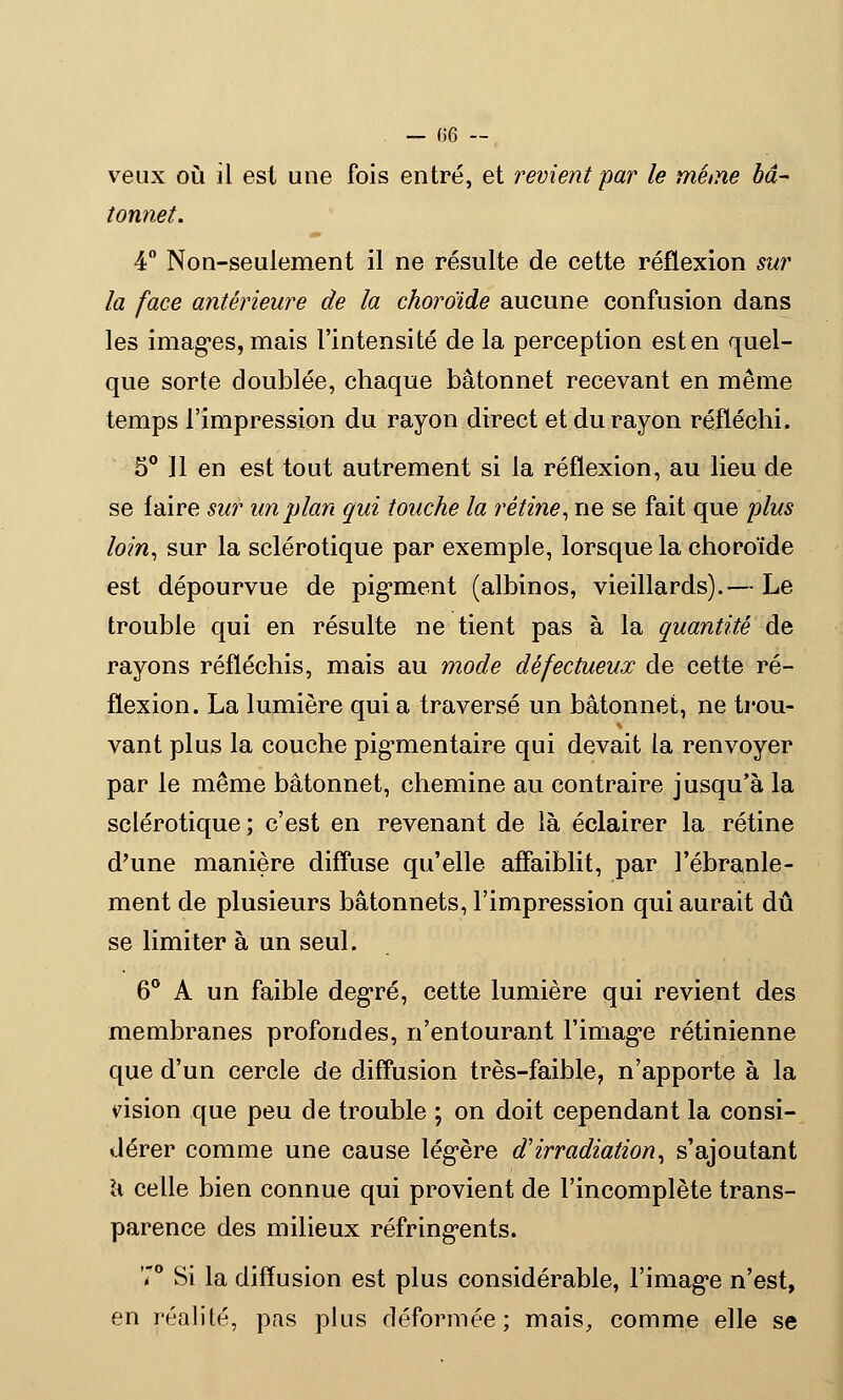 veux où il est une fois entré, et revient par le méine bâ- tonnet. 4° Non-seulement il ne résulte de cette réflexion sur la face antérieure de la choroïde aucune confusion dans les images, mais l'intensité de la perception est en quel- que sorte doublée, chaque bâtonnet recevant en même temps l'impression du rayon direct et du rayon réfléchi. 5° 11 en est tout autrement si la réflexion, au lieu de se faire sur un plan qui touche la rétine, ne se fait que plus loin, sur la sclérotique par exemple, lorsque la choroïde est dépourvue de pigment (albinos, vieillards).— Le trouble qui en résulte ne tient pas à la quantité de rayons réfléchis, mais au mode défectueux de cette ré- flexion. La lumière qui a traversé un bâtonnet, ne trou- vant plus la couche pigmentaire qui devait la renvoyer par le même bâtonnet, chemine au contraire jusqu'à la sclérotique ; c'est en revenant de là éclairer la rétine d'une manière diffuse qu'elle affaiblit, par l'ébranle- ment de plusieurs bâtonnets, l'impression qui aurait dû se limiter à un seul. 6° A un faible degré, cette lumière qui revient des membranes profondes, n'entourant l'image rétinienne que d'un cercle de diffusion très-faible, n'apporte à la vision que peu de trouble ; on doit cependant la consi- dérer comme une cause légère d'irradiation, s'ajoutant a celle bien connue qui provient de l'incomplète trans- parence des milieux réfringents. 7° Si la diffusion est plus considérable, l'image n'est, en réalité, pas plus déformée; mais, comme elle se