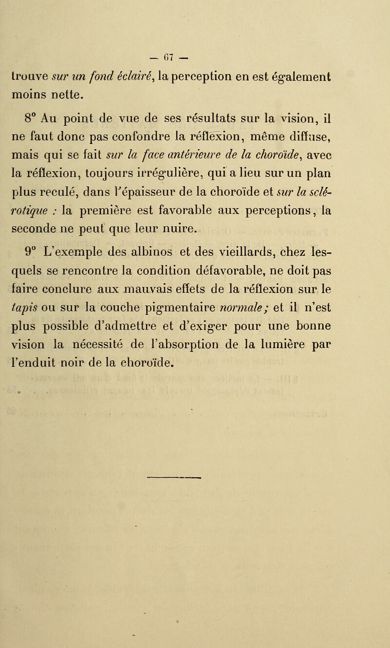 trouve sur un fond éclairé, la perception en est également moins nette. 8° Au point de vue de ses résultats sur la vision, il ne faut donc pas confondre la réflexion, même diffuse, mais qui se fait sur la face antérieure de la choroïde, avec la réflexion, toujours irrégulière, qui a lieu sur un plan plus reculé, dans l'épaisseur de la choroïde et sur la sclé- rotique : la première est favorable aux perceptions, la seconde ne peut que leur nuire. 9° L'exemple des albinos et des vieillards, chez les- quels se rencontre la condition défavorable, ne doit pas faire conclure aux mauvais effets de la réflexion sur le tapis ou sur la couche pigmentaire normale; et il n'est plus possible d'admettre et d'exig*er pour une bonne vision la nécessité de l'absorption de la lumière par l'enduit noir de la choroïde.