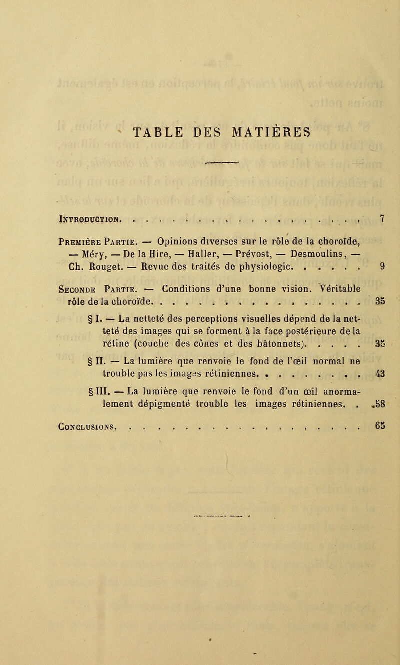 TABLE DES MATIERES Introduction 7 Première Partie. — Opinions diverses sur le rôle de la choroïde, — Méry, — De la Hire, — Haller, — Prévost, — Desmoulins, — Ch. Rouget. — Revue des traités de physiologie 9 Seconde Partie. — Conditions d'une bonne vision. Véritable rôle de la choroïde 35 § I. —- La netteté des perceptions visuelles dépend de la net- teté des images qui se forment à la face postérieure delà rétine (couche des cônes et des bâtonnets) 3a § II. — La lumière que renvoie le fond de l'œil normal ne trouble pas les imagas rétiniennes 43 § III. — La lumière que renvoie le fond d'un œil anorma- lement dépigmenté trouble les images rétiniennes. . ,58 Conclusions. . , ,,.... 65