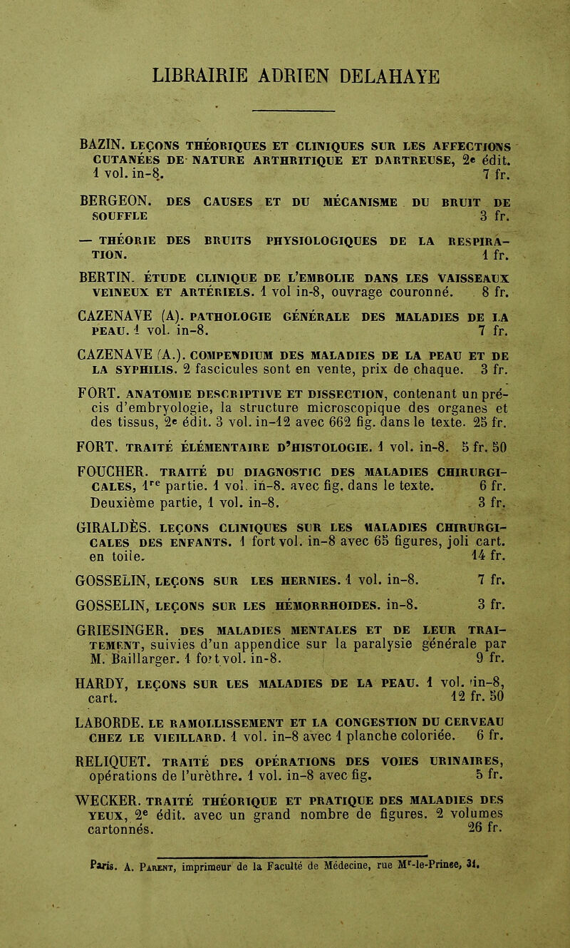 LIBRAIRIE ADRIEN DELAHAYE BAZIN. LEÇONS THÉOBIQUES ET CLINIQUES SUR LES AFFECTIONS CUTANÉES DE NATURE ARTHRITIQUE ET DARTREUSE, 2e édit. 1 vol. in-8. 7 fr. BERGEON. DES CAUSES ET DU MÉCANISME DU BRUIT DE SOUFFLE 3 fr. — THÉORIE DES BRUITS PHYSIOLOGIQUES DE LA RESPIRA- TION. 1 fr. BERTIN. ÉTUDE CLINIQUE DE L'EMBOLIE DANS LES VAISSEAUX veineux et artériels. 1 vol in-8, ouvrage couronné. 8 fr. CAZENAVE (A), pathologie générale des maladies de la peau. 1 vol. in-8. 7 fr. CAZENAVE (A.), compewdium des maladies de la peau et de la syphilis. 2 fascicules sont en vente, prix de chaque. 3 fr. FORT, anatomie descriptive et dissection, contenant un pré- cis d'embryologie, la structure microscopique des organes et des tissus, 2e édit. 3 vol. in-12 avec 662 fig. dans le texte. 25 fr. FORT, traité élémentaire d'histologie, 1 vol. in-8. 5fr. 50 FOUCHER. TRAITÉ DU diagnostic des maladies CHIRURGI- CALES, lre partie. 1 vol. in-8. avec fig. dans le texte. 6 fr. Deuxième partie, 1 vol. in-8. 3 fr. GIRALDÈS. LEÇONS CLINIQUES SLR LES «ALADIES CHIRURGI- CALES des enfants. \ fortvol. in-8 avec 65 figures, joli cart. en toile. 14 fr. GOSSELIN, leçons sur les hernies. 1 vol. in-8. 7 fr. GOSSELIN, leçons sur les hémorrhoides. in-8. 3 fr. GRIESINGER. des maladies mentales et de leur trai- tement, suivies d'un appendice sur la paralysie générale par M. Baillarger. 1 foi t vol. in-8. 9 fr. HARDY, LEÇONS SUR LES MALADIES DE LA PEAU. 1 vol. 'in-8, cart. 12 fr. 50 LABORDE. LE RAMOLLISSEMENT ET LA CONGESTION DU CERVEAU chez le vieillard. 1 vol. in-8 avec 1 planche coloriée. 6 fr. RELIQUET. TRAITÉ DES OPÉRATIONS DES VOIES UR1NAIRES, opérations de l'urèthre. 1 vol. in-8 avec fig. 5 fr. WECKER. TRAITÉ THÉORIQUE ET PRATIQUE DES MALADIES DES yeux, 2e édit. avec un grand nombre de figures. 2 volumes cartonnés. 26 fr. Paris. A. Paremt, imprimeur de la Faculté de Médecine, rue Mr-le-Prinee, 3i.