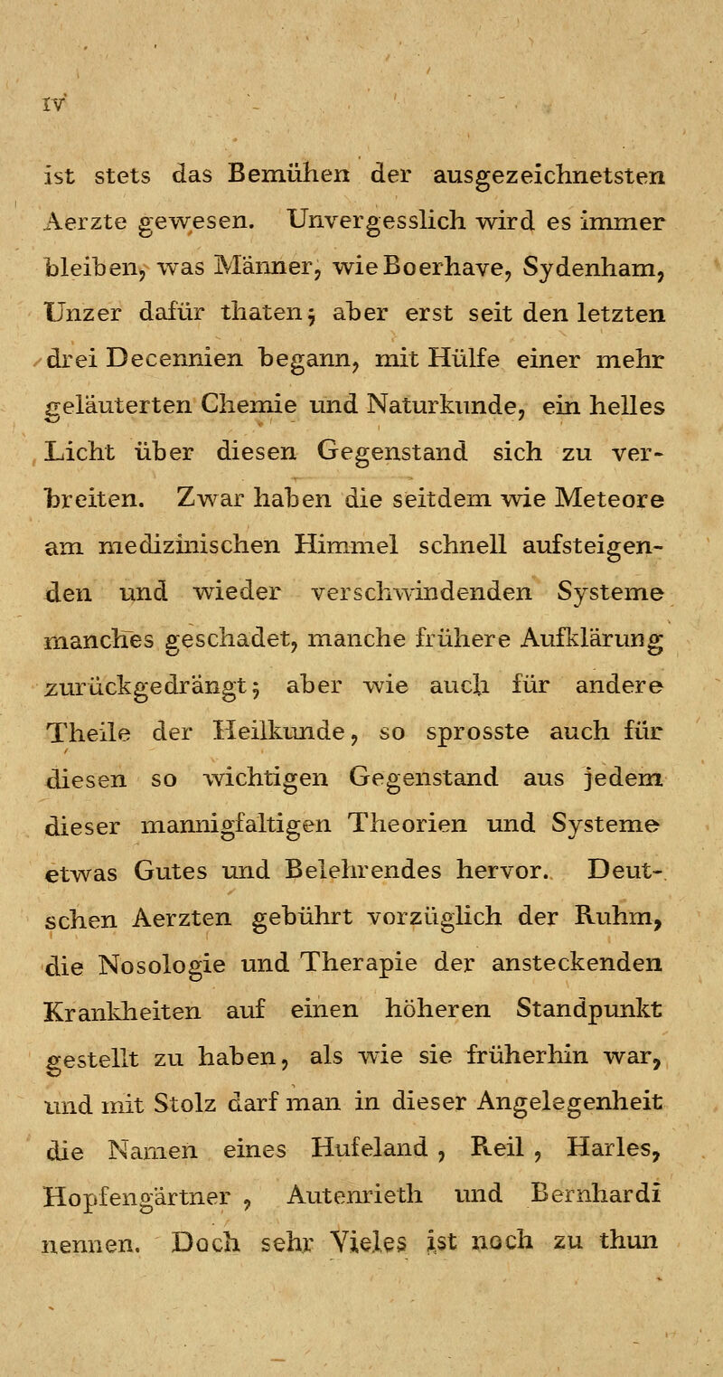 rv ist stets das Bemühen der ausgezeichnetsten Aerzte gewesen. Unvergesslich wird es immer bleibenj was Märmer, wieBoerhave^ Sydenham, Unzer dafür thaten^ aber erst seit den letzten -'drei Decennien begann, mit Hülfe einer mehr ireläuterten Chemie und Naturkunde, ein helles Licht über diesen Gegenstand sich zu ver- hreiten. Zwar haben die seitdem wie Meteore am medizüiischen Himmel schnell aufsteigen- den und wieder verschwindenden Systeme manches geschadet, manche frühere Aufklärung zurückgedrängt 5 aber wie auch für andere Theile der Heilkunde, so sprosste auch für diesen so wichtigen Gegenstand aus jedem dieser mannigfaltigen Theorien und Systeme etwas Gutes und Belehrendes hervor. Deut- schen Aerzten gebührt vorzüglich der Ruhm, die Nosologie und Therapie der ansteckenden Krankheiten auf einen höheren Standpunkt gestellt zu haben, als wie sie früherliin war, und mit Stolz darf man in dieser Angelegenheit die Namen eines Hufeland , Reil , Harles, Hopfengärtner ^ Autenrieth und Bernhardi nennen. Doch sehr Yieles ist noch zu thun