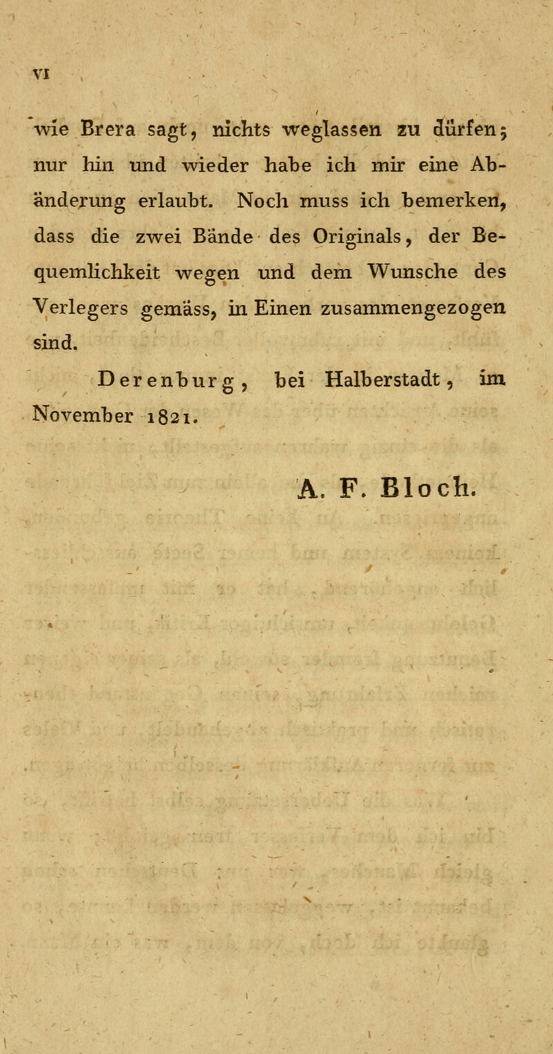 wie Brera sagt, niclits weglassen zu dürfen; nur hin und wieder habe ich mir eine Ab- änderung erlaubt. Noch muss ich bemerken, dass die zwei Bände des Originals, der Be- quemhchkeit wegen und dem Wunsche des Verlegers gemäss, in Einen zusammengezogen sind, Derenburg, bei Halb er Stadt, im. November 1821. A. F. Bloch.