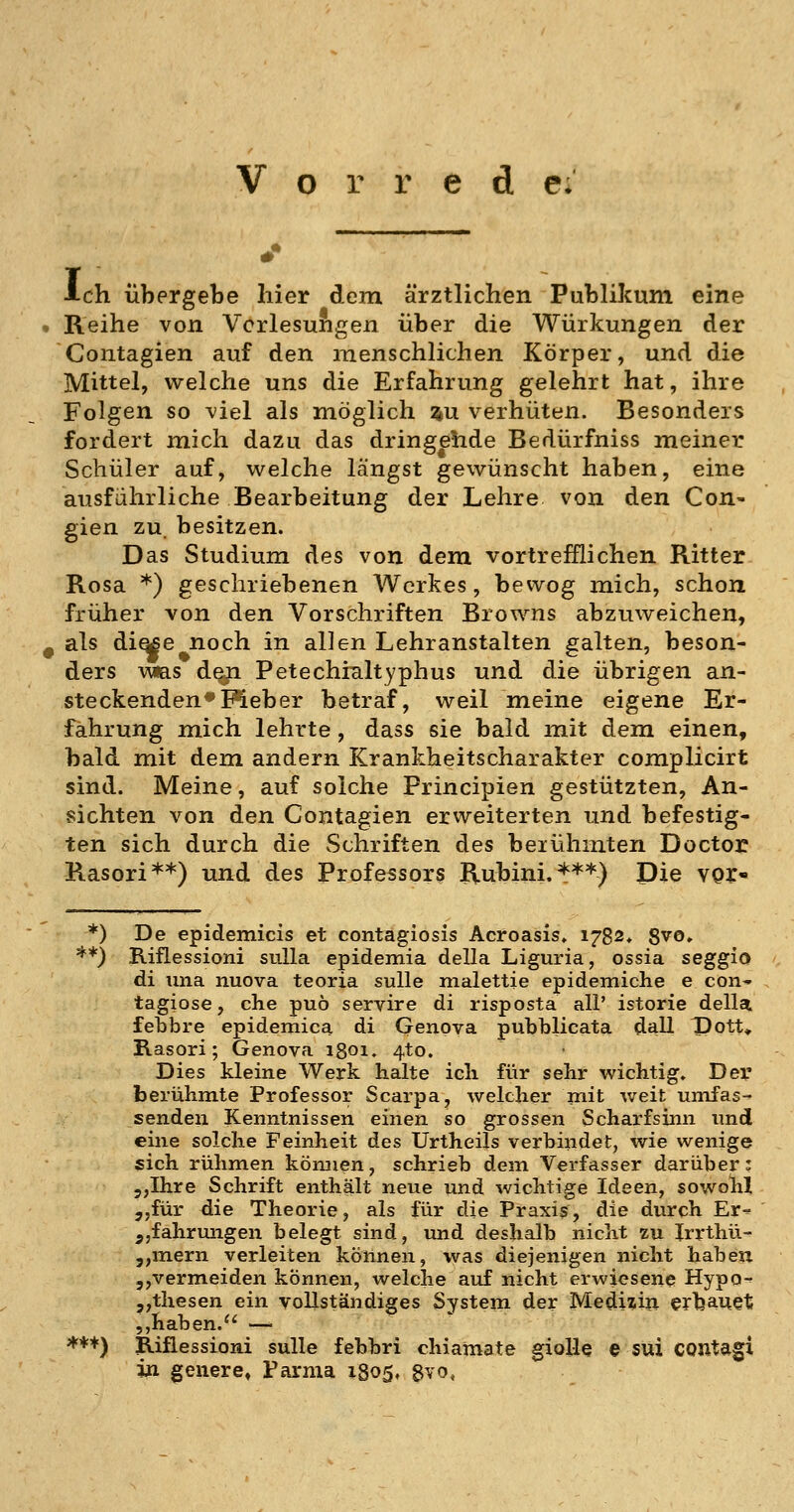 V o r r e d e. ■Ich übergebe hier dem ärztlichen Publikum eine . Reihe von Verlesungen über die Würkungen der Contagien auf den menschlichen Körper, und die Mittel, welche uns die Erfahrung gelehrt hat, ihre Folgen so viel als möglich %u verhüten. Besonders fordert mich dazu das dringende Bedürfniss meiner Schüler auf, welche längst gewünscht haben, eine ausführliche Bearbeitung der Lehre von den Con- gien zu. besitzen. Das Studium des von dem vortrefflichen Ritter Rosa *) geschriebenen Werkes, bewog mich, schon früher von den Vorschriften Browns abzuweichen, ^ als di^e noch in allen Lehranstalten galten, beson- ders vm.s den Petechialtyphus und die übrigen an- steckenden* Meb er betraf, weil meine eigene Er- fahrung mich lehrte, dass sie bald mit dem einen, bald mit dem andern Krankheitscharakter complicirt sind. Meine, auf solche Principien gestützten, An- sichten von den Contagien erweiterten und befestig- ten sich durch die Schriften des beiühniten Doctor Rasori**) und des Professors Rubini. ***) Die vor- *) De epidemicis et contagiosis Acroasis. 1782. 8vo, **) Riflessioni suUa epidemia della Liguria, ossia seggio di una nuova teoria sulle malettie epidemiche e con- tagiose, che puö servire di risposta all' istorie della febbre epidemica di Genova pubblicata dall Dott, Rasori; Genova igoi. 4to. Dies kleine Werk halte ich für sehr wichtig. Dei' berühmte Professor Scarpa, welcher mit weit umfas- senden Kenntnissen einen so grossen Scharfsinn und eine solche Feinheit des Urtheils verbindet, wie wenige sich rühmen können, schrieb dem Verfasser darüber: 5,Ihre Schrift enthält neue und wichtige Ideen, sowohl j,für die Theorie, als für die Praxis, die durch Er^ jjfahrmigen belegt sind, und deshalb nicht zu Irrthü- 5,mern verleiten können, was diejenigen nicht haben 5,vermeiden können, welche auf nicht erwiesene Hypo-^ 5,thesen ein vollständiges System der Medi:5ili erljauet ,,haben. —- *♦♦) Rifiessioni sulle febbri chiamate gioUe e sui CQUtagi in geilere» Farnia 1805, 8vo,