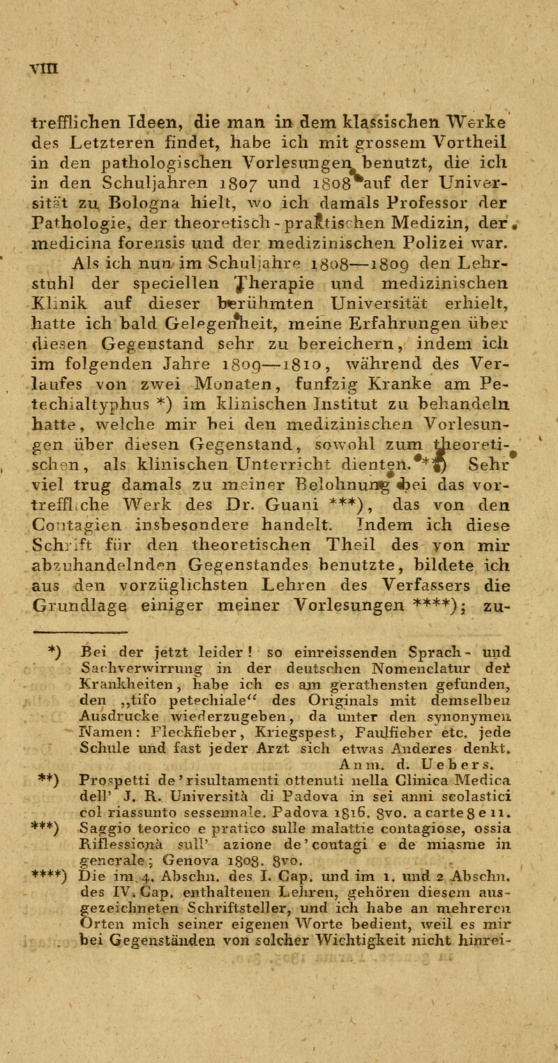 trefflichen Ideen, die man in dem klassisclien Werke des Letzteren findet, habe ich mit grossem Vortheil in den pathologischen Vorlesungen benutzt, die ich in den Schuljahren 1807 und 1808 auf der Univer- sität zu Bologna hielt, wo ich damals Professor der Pathologie, der theoretisch-praktischen Medizin, der. medicina forensis und der medizinischen Polizei war. Als ich nun im Schuljahre 1808—1809 den Lehr- stuhl der speciellen fherapie und medizinischen Klinik auf dieser berühmten Universität erhielt, hatte ich bald Gel^germeit, meine Erfahrungen über diesen Gegenstand sehr zu bereichern, indem ich im folgenden Jahre 1809—1810, während des Ver- laufes von zwei Monaten, fünfzig Kranke am Pe- techialtyphus *) im klinischen Institut zu behandeln hatte, welche mir bei den medizinischen Vorlesun- gen über diesen Gegenstand, sowohl zum Üieoreti- schen, als klinischen Unterricht dienten,**^ Sehr viel trug damals zu meiner Belohnursg «bei das vor- treffl.che Werk des Dr. Guani ***), das von den Co^itagien insbesondere handelt. Indem ich diese Schrift für den theoretischen Theil des yon mir abzuhandelnden Gegenstandes benutzte, bildete ich aus den vorzüglichsten Lehren des Verfassers die Grundlage einiger meiner Vorlesungen ****)j zu- *) Bei der jetzt leider! so einreissenden Sprach- und Satthverwirrung in der deutschen Nonienclatur de:^ Krankheiten, habe ich es ajn gerathensten gefunden, den ,,tifo petechiale^' des Originals mit demselben Ausdrucke wiederzugeben, da unter den synonymen Namen: Fleckfieber, Kriegspest, Faulfieher etc. jede Schule und fast jeder Arzt sich etwas Anderes denkt» A n m. d. U e b e r s» **) Prospetti de ' risultamenti ottenuti nella Glinica Medica dell' J. R. Universitä di Padova in sei anni scolastici col riassunto sessennale. Padova 1816, 8vo. a carte Seil» ***) Sag^gio teorico e pratico suUe malat.tie contagiose, ossia Riflessio;na sulI' azione de' coutagi e de miasme in generale; Genova 1808. 8vo. ****) Die im, 4. Abschn. des I. Cap, und im 1. und 2 Abschn. des IV» Cap, enthaltenen Lehren, gehören diesem aus- gezeichneten Schriftsteller, und ich habe an mehreren Orten mich seiner eigenen Worte bedient, weil es mir bei Gegenständen von solcher Wichtigkeit nicht hinrei-