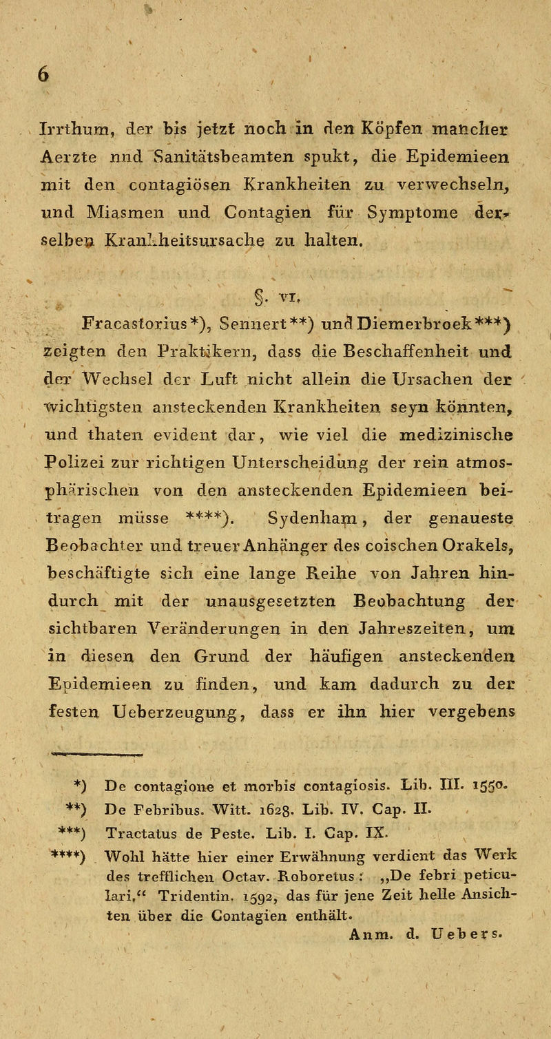 Aerzte nnd Sanitätsbeamten spukt, die Epidemieen mit den contagiösen Krankheiten zu verwechseln, und Miasmen und Contagien für Symptome dei:* selbeu KranLheitsursache zu hahen, §. VI, Fracastorius*), Sennert**) undDiemerbroek***) zeigten den Praktikern, dass die Beschaffenheit und der Wechsel der Luft nicht allein die Ursachen der •wichtigsten ansteckenden Krankheiten sejn könnten, und thaten evident dar, wie viel die medizinische Polizei zur richtigen Unterscheidung der rein atmos- phärischen von den ansteckenden Epidemieen bei- tragen müsse ****). Sydenham, der genaueste Beobachter und treuer Anhänger des coischen Orakels, beschäftigte sich eine lange Reihe von Jahren hin- durch mit der unausgesetzten Beobachtung der sichtbaren Veränderungen in den Jahreszeiten, um in diesen den Grund der häufigen ansteckenden Epidemieen zu finden, und kam dadurch zu der festen Ueberzeugung, dass er ihn hier vergebens *) De contagioii-e et morbis contagiosis. Lib. III. iSS^' **) De Febribus. Witt. 1628. Lib. IV. Cap. IL ***) Tractatus de Feste. Lib. I. Cap. IX. **♦*) Wohl hätte hier einer Erwähnung verdient das Werk des trefflichen Octav. Roboretus : ,,De febri peticu- lari, Tridentin. 1592, das für jene Zeit helle Ansich- ten über die Contagien enthält. Anm. d. Uebers.