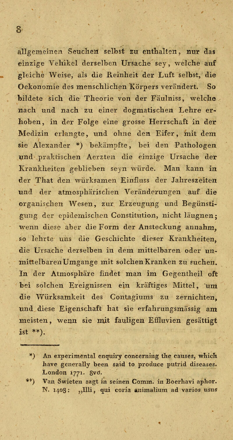 allgemeinen Seuclieii selbst zu entlialten, nur das einzige Vehikel derselben Ursache sey, welche auf gleiche Weise, als die Reinheit der Luft selbst, die Oekonomie des menschlichen Körpers verändert. So bildete sich die Theorie von der Fäulniss, welche, nach und nach zu einer dogmatischen Lehre er- hoben, in der Folge eine grosse Herrschaft in der Medizin erlangte, und ohne den Eifer, mit dem sie Alexander *) bekämpfte, bei den Pathologen und- praktischen Aerzten die einzige Ursache der Krankheiten geblieben seyn würde. Man kann in der That den würksamen Einfitiss der Jahreszeiten und der atmosphärischen Veränderungen auf die organischen Wesen, zur Erzeugung und Begünsti- gung der epidemischen Constitution, nicht läugnen; wenn diese aber die Form der Ansteckung annahm^ so lehrte uns die Geschichte dieser Krankheiten, die Ursache derselben in dem mittelbaren oder un- mittelbaren Umgange mit solchen Kranken zu suchen. In der Atmosphäre findet man im Gegentheil oft bei solchen Ereignissen ein kräftiges Mittel, um die Würksamkeit des Contagiums zu zernichten, und diese Eigenschaft hat sie erfahrungsmässig am meisten, wenn sie mit fauligen Efüiivien gesättigt ist *'•'). *) An expcrimental enquiry concerning the causes, which have generally been said to produce putrid diseases. London 1771. Sy<^' **) Van Swieten sagt in seinen Comm. in Boerliavi aphor. N. 1403; ,>IUi, qui coria animahum ad varios usus