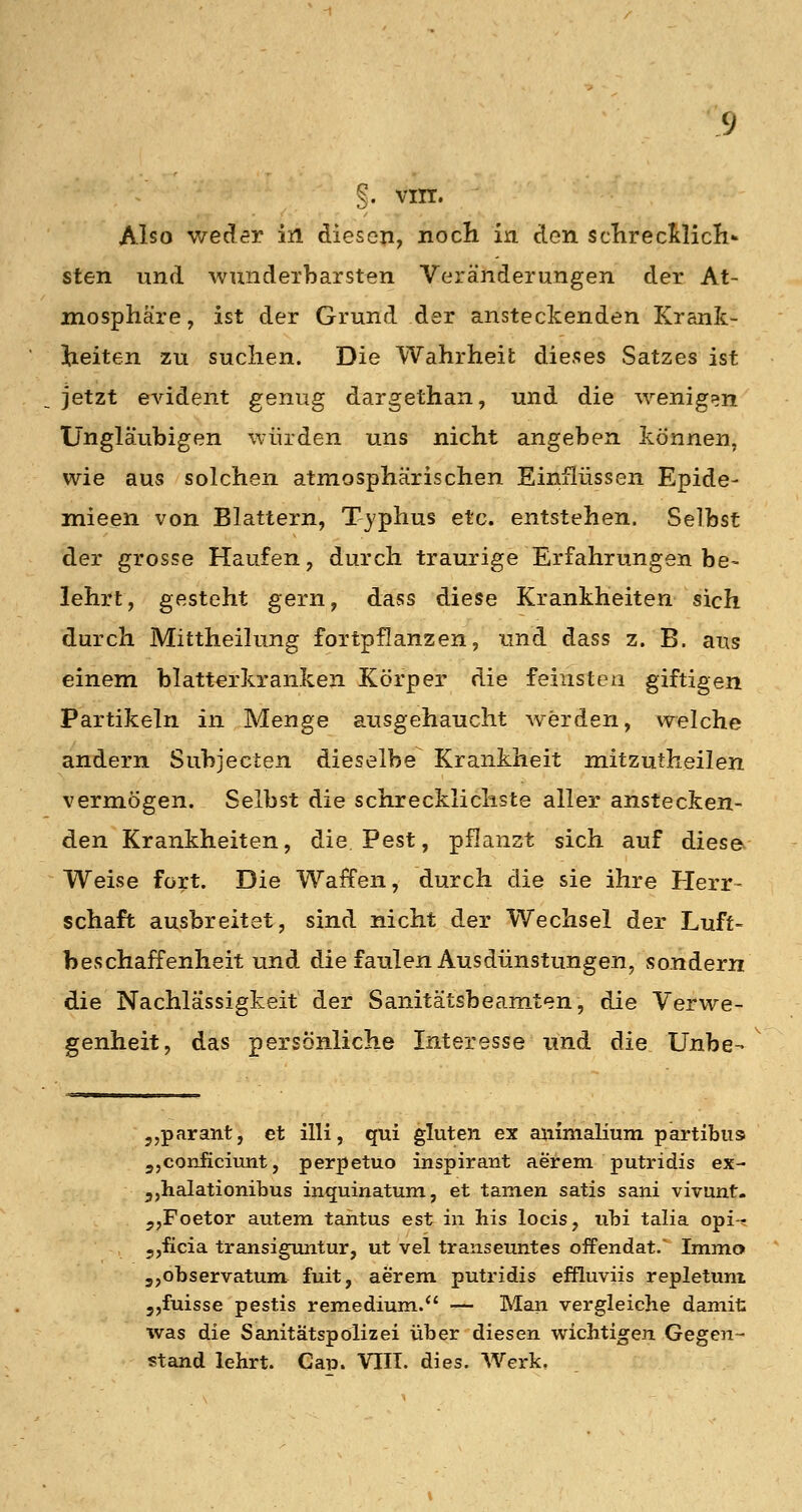 Also weder in diesen, nocli in den sclirecltlicli^ sten und wundexbarsten Veränderungen der At- mosphäre, ist der Grund der ansteckenden Krank- l^ieiten zu suclien. Die Wahrheit dieses Satzes ist jetzt evident genug dargethan, und die wenigen Ungläubigen würden uns nicht angeben können, wie aus solchen atmosphärischen Einflüssen Epide- mieen von Blattern, Typhus etc. entstehen. Selbst der grosse Haufen, durch traurige Erfahrungen be- lehrt, gesteht gern, dass diese Krankheiten sich durch Mittheilung fortpflanzen, und dass z. B. aus einem blatterkranken Körper die feinsten giftigen Partikeln in Menge ausgehaucht werden, welche andern Subjecten dieselbe Krankheit mitzutheilen vermögen. Selbst die schrecklichste aller anstecken- den Krankheiten, die, Pest, pflanzt sich auf diese^ Weise fort. Die Waffen, durch die sie ihre Herr- schaft ausbreitet, sind nicht der Wechsel der Luft- beschaffenheit und die faulen Ausdünstungen, sondern die Nachlässigkeit der Sanitätsbeamten, die Verwe- genheit, das persönliche Interesse und die Unbe-> 5,paraiit, et illi, qui gluten ex animaHum partibus jjConficiunt, perpetuo inspirant aerem putridis ex- jjhalationibus inquinatum, et tarnen satis sani vivunt- jjFoetor autem taiitus est in his locis, nhi talia opi-< 5,ficia transiguntur, ut vel transeuntes offendat/ Immo 5,ol)servatunt fuit, aerem putridis effluviis repletuni 5,fuisse pestis remedium.*' — Man vergleiche damit was die Sanitätspölizei über diesen wichtigen Gegen- stand lehrt. CaiD. VIII. dies. Werk,