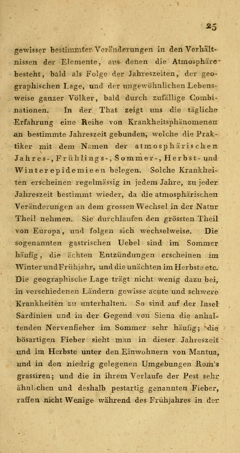 gewisser besthnmfer Veränderungen in den Verliält- iiissen der Elemente, aus- denen die Atmosphäre* besteht, bald als Folge der Jahreszeiten, der geo- graphischen Lage, und der ungeAvöhnlichen Lebens- weise ganzer Völker, bald durch zufällige Combi- nationen. In der That zeigt uns die tägliche -Erfahrung eine Reihe von Krankheitsphänomenen an bestimmte Jahreszeit gebunden, v/elche die Prak- tiker mit dem Namen der atmosphärischen Jahres-, Frühlings-, Sommer-, Herbst- und Wint er epidemie en belegen. Solche Krankhei- ten erscheinen regelmässig in jedem Jahre, zu jeder Jahreszeit bestimmt wieder, da die atmosphärischen Veränderungen an dem grossen Wechsel in der Natur Theil nehmen. Sie durchlaufen den grössten Theil von Europa, und folgen sich wechselweise. Die sogenannten gastrischen Uebel sind im Sommer häufig, die ächten Entzündungen erscheinen im Winter und Frühjahr, und die unächten im Herbste etc. Die geographische Lage trägt nicht wenig dazu bei, in verschiedenen Ländern gewisse acute und schwere Krankheiten zu unterhalten. So sind auf der Insel Sardinien und in der Gegend von Siena die anhal- tenden Nervenfieber im Sommer sehr häufig; 'die bösartigen Fieber sieht man in dieser Jahreszeit und im Herbste unter den Einwohnern von Mantua, und in den. niedrig gelegenen Umgebungen Rom's grassiren; und die in ihrem Verlaufe der Pest sehr ähnLchen und deshalb pestartig genannten Fieber, raffen nicht Wenige während des Frühjahres in der