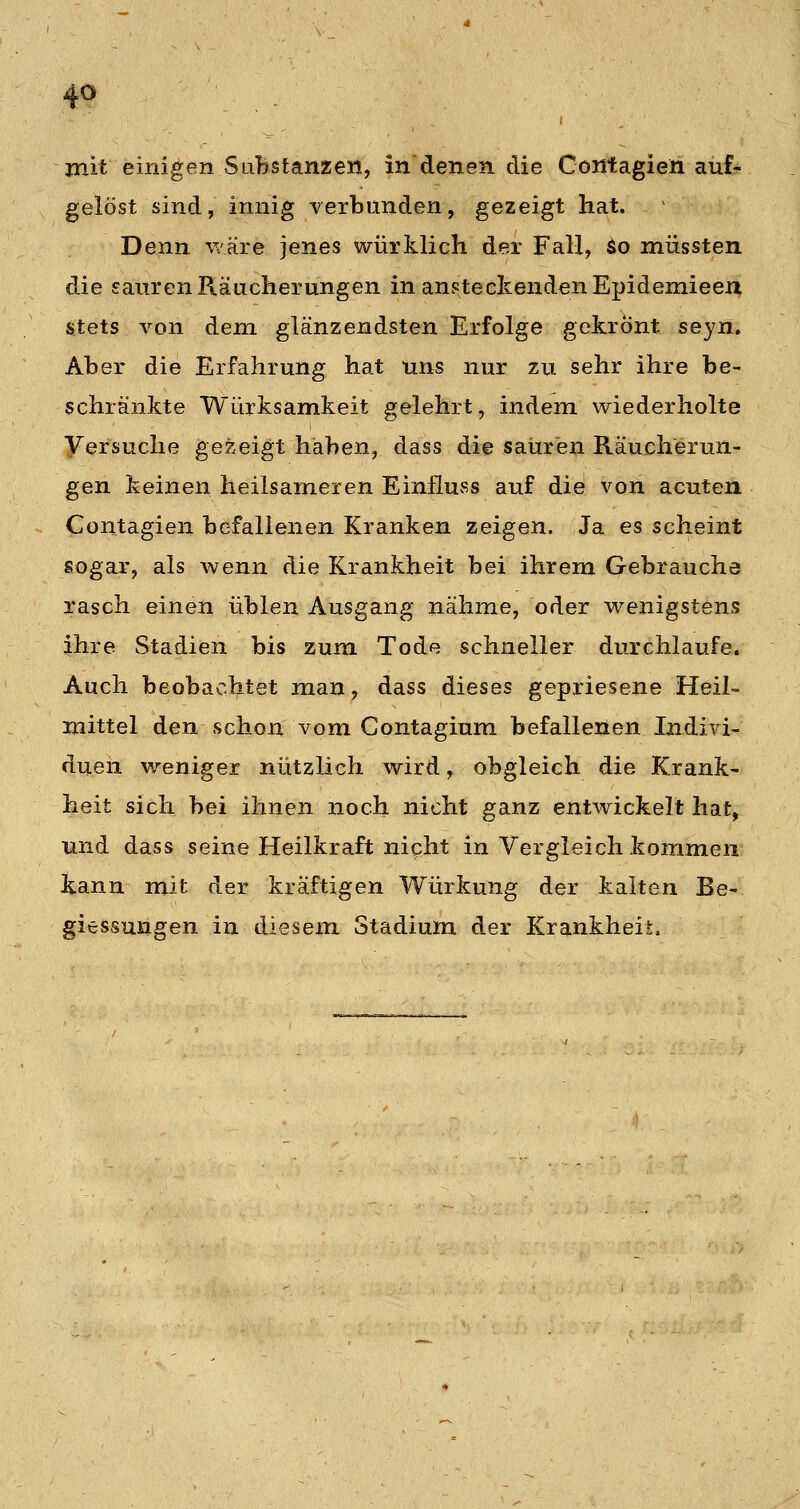 mit einigen Substanzen, in denen die Contagieh aüfr gelöst sind, innig verbünden, gezeigt hat. Denn Vtäre jenes würklich der Fall, So müssten die sauren Räucherungen in ansteckenden Epidemieeu Stets von dem glänzendsten Erfolge gekrönt seyn. Aber die Erfahrung hat uns nur zu sehr ihre be- schränkte Würksamkeit gelehrt, indem wiederholte yersuche gezeigt haben, dass die sauren Räucherun- gen keinen heilsameren Einfluss auf die von acuten Contagien befallenen Kranken zeigen. Ja es scheint sogar, als wenn die Krankheit bei ihrem Gebraucha rasch einen üblen Ausgang nähme, oder wenigstens ihre Stadien bis zum Tode schneller durchlaufe. Auch beobachtet man, dass dieses gepriesene Heil- mittel den schon vom Contagium befallenen Indivi- duen v/eniger nützlich wird, obgleich die Krank- heit sich bei ihnen noch nicht ganz entwickelt hat, und dass seine Heilkraft night in Vergleich kommen; kann mit der kräftigen Würkung der kalten Be- giessungen in diesem Stadium der Krankheit.