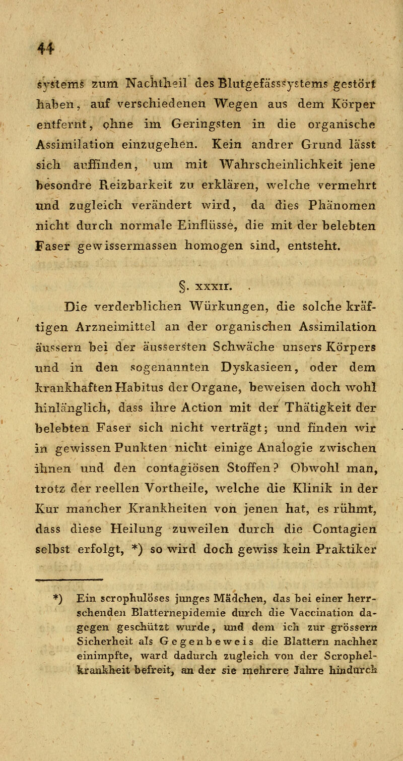 s^rstems zum NachtKeil des Blutgefäss,?y£tems gestört haben, auf verschiedenen Wegen aus dem Körper entfernt, phne im Geringsten in die organische Assimilation einzugehen. Kein andrer Grund lässt sich aufiinden, um mit Wahrscheinlichkeit jene besondre Reizbarkeit zu erklären, welche vermehrt und zugleich verändert wird, da dies Phänomen nicht durch normale Einflüsse, die mit der belebten Faser gewissermassen homogen sind, entsteht. §. xxxir. Die verderblichen Würkungen, die solche kräf- tigen Arzneimittel an der organischen Assimilation äussern bei der aussers'ten Schwäche unsers Körpers und in den sogenannten Dyskasieen, oder dem krankhaften Habitus der Organe, beweisen doch wohl hinlänglich, dass ihre Action mit der Thätigkeit der belebten Faser sich nicht verträgt; und finden wir in gewissen Punkten nicht einige Analogie zwischen ihnen und den contagiösen Stoffen? Obwohl man, trotz der reellen Vortheile, welche die Klinik in der Kur mancher Krankheiten von jenen hat, es rühmt, dass diese Heilung zuweilen durch die Contagien selbst erfolgt, *) so wird doch gewiss kein Praktiker *) Ein scropbulÖses junges Mädchen, das bei einer herr- schenden Blatternepidemie durch die Vaccination da- gegen geschützt wurde, und dem ich zur grössern Sicherheit als Gegenbeweis die Blattern nachher einimpfte, ward dadurch zugleich von der Scrophel-^ krankheit befreit^ an der sie mehrere Jalire hindarch