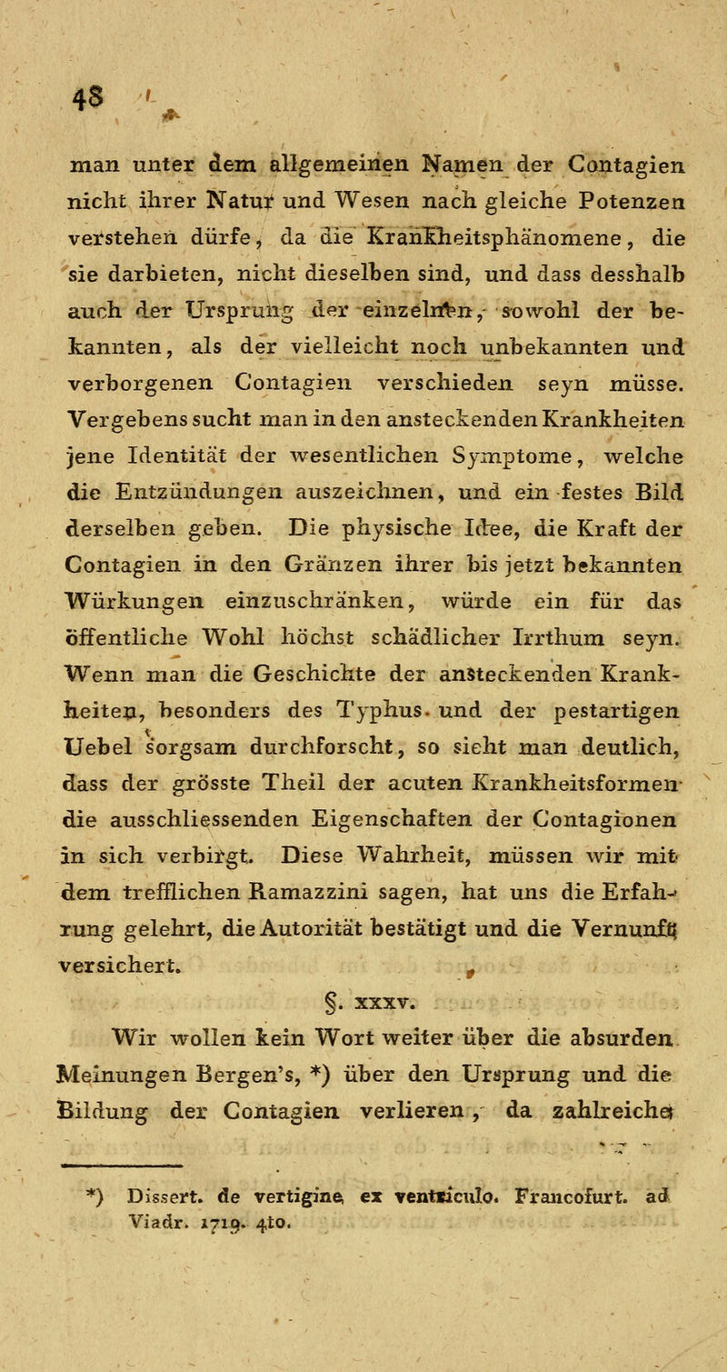 man unter dem allgemeinen Namen der Contagien nicht ihrer Natur und Wesen nach gleiche Potenzen verstehen dürfe, da die Krah&eitsphänoniene, die sie darbieten, nicht dieselben sind, und dass desshalb auch der Urspruiig der einzelnftn,- s-owohl der be- kannten, als der vielleicht noch unbekannten und verborgenen Contagien verschieden seyn müsse. Vergebens sucht man in den ansteckenden Krankheiten jene Identität der wesentlichen Symptome, welche die Entzündungen auszeichnen, und ein festes Bild derselben geben. Die physische Idee, die Kraft der Contagien in den Granzen ihrer bis jetzt bekannten Würkungen einzuschränken, würde ein für das öffentliche Wohl höchst schädlicher Irrthum seyn. Wenn man die Geschichte der ansteckenden Krank- heiten, besonders des Typhus, und der pestartigen Uebel sorgsam durchforscht, so sieht man deutlich, dass der grösste Theil der acuten Krankheitsformen- die ausschliessenden Eigenschaften der Contagionen in sich verbirgt^ Diese Wahrheit, müssen wir mife dem trefflichen Ramazzini sagen, hat uns die Erfah-» rung gelehrt, die Autorität bestätigt und die Vernunft? versichert, » §. XXXV. Wir wollen kein Wort weiter über die absurden Meinungen Bergen's, *) über den Ursprung und die Bildung der Contagien verlieren, da zahlreicher ) Dissert. de vertigin^ ex ventiiciilo. Fraiicofurt. ad Viadr. i7i9* 4to.