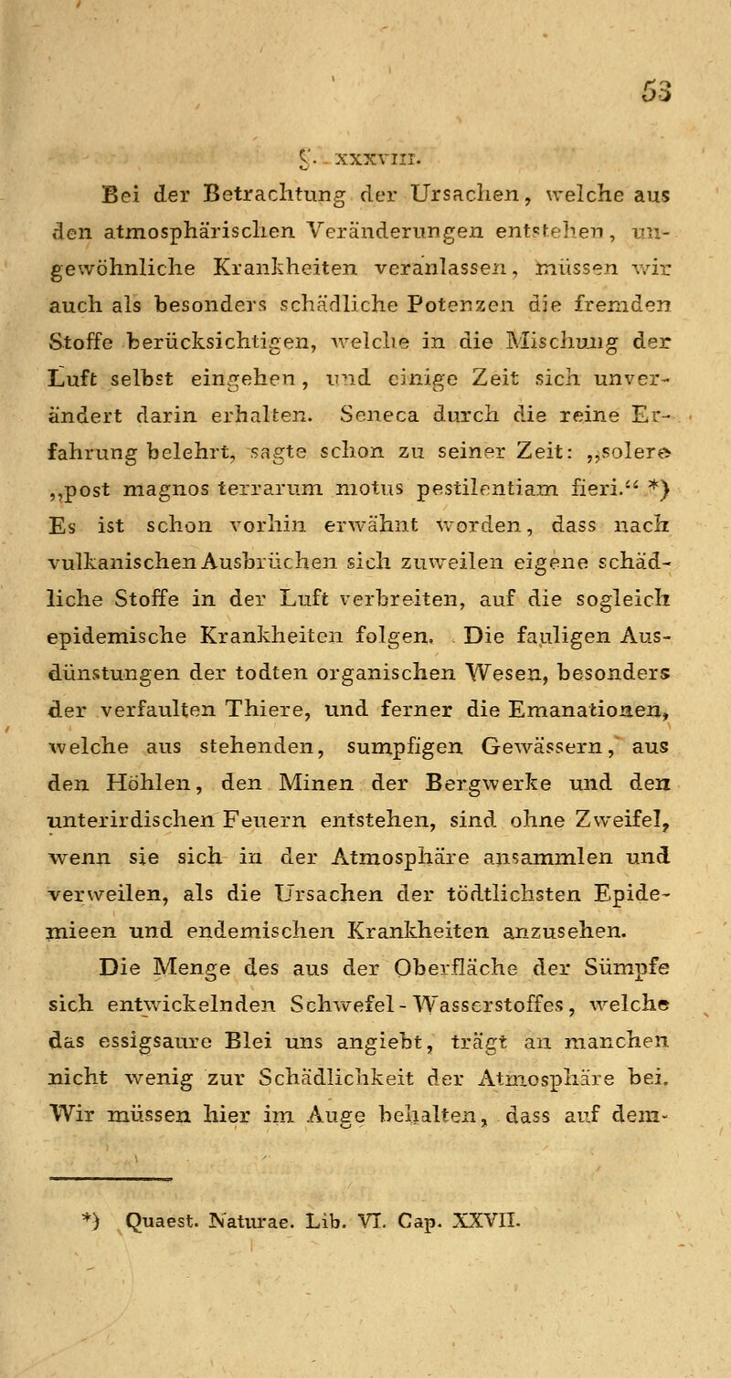 C. . XXXVIII. Bei der Betrachtung der Ursachen, welche aus den atmosphärischen Veränderungen entstehen, un- gewöhnliche Krankheiten veranlassen, müssen v/ir auch als besonders schädliche Potenzen die fremden Stoffe berücksichtigen, welche in die Mischung der Luft selbst eingehen, und einige Zeit sich unver- ändert darin erhalten. Seneca durch die reine Er- ■ fahrung belehrt, sagte schon zu seiner Zeit: ,^solere ,^post magnos terrarum niotus pestilentiam fieri. *) Es ist schon vorhin erwähnt worden, dass nach vulkanischen Ausbrüchen sich zuweilen eigene schäd- liche Stoffe in der Luft verbreiten, auf die sogleich epidemische Krankheiten folgen. Die fauligen Aus- dünstungen der todten organischen Wesen, besonders der verfaulten Thiere, und ferner die Emanationen, welche aus stehenden, sumpfigen Gewässern, aus den Höhlen, den Minen der Bergwerke und den unterirdischen Feuern entstehen, sind ohne Zweifel^ wenn sie sich in der Atmosphäre ansammlen und verweilen, als die Ursachen der tödtlichsten Epide- jnieen und endemischen Krankheiten anzusehen. Die Menge des aus der Oberfläche der Sümpfe sich ent\vickelnden Schv\refel-Wasserstoffes, welche das essigsaure Blei uns angiebt, trägt an manchen nicht wenig zur Schädlichkeit der Atmosphäre bei. Wir müssen hier im Auere behalten, dass auf dem- *) Quaest. Naturae. Lib. VI, Cap. XXVII.