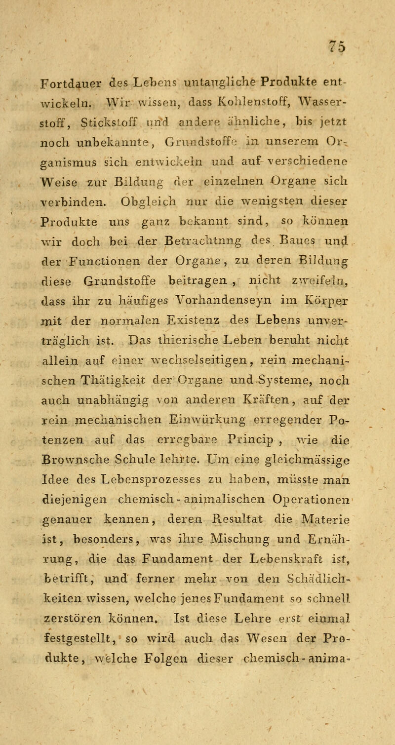 Fortdauer des Lebens untaugliche Produkte ent- wickeln. Wir wissen, dass Kohlenstoff, Wasser- stoff, Stickstoff lind andere ähnliche, bis jetzt noch unbekannte, Grundstoffe in unserem Or-. ganismus sich entwickein und auf verschiedene Weise zur Bildung der einzelnen Organe sich verbinden. Obgleich nur die wenigsten dieser Produkte uns ganz bekannt sind, so können wir doch bei der Betrachtung des Baues und der Functionen der Organe, zu deren Bildung diese Grundstoffe beitragen , nicht zweifeln, dass ihr zu häufiges Vorhandenseyn im Körper mit der normalen Existenz des Lebens unver- träglich ist. Das thierische Leben beruht nicht allein auf einer wechselseitigen, rein mechani- schen Thätigkeit der Organe undSysteme, noch auch unabhängig von anderen Kräften, auf der rein mechanischen Einwürkung erregender Po- tenzen auf das erregbare Princip , wie die Brownsche Schule lehrte. Um eine gleichmässige Idee des Lebensprozesses zu haben, müsste man diejenigen chemisch-animalischen Operationen genauer kennen, deren Resultat die Materie ist, besonders, was ihre Mischung und Ernäh- rung, die das Fundament der Lebenskraft ist, betrifft, und ferner mehr von den Schädlich- keitenwissen, welche jenes Fundament so schnell zerstören können» Ist diese Lehre erst einmal festgestellt, so wird auch das Wesen der Pro- dukte, welche Folgen dieser chemisch-anima-