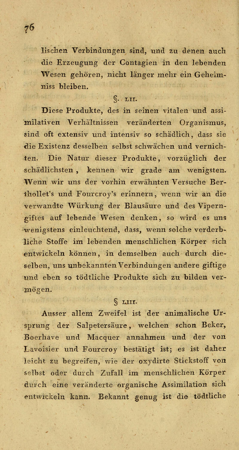 lisclien Verbindungen sind, und zu denen auch die Erzeugung der Contagien in den lebenden Wesen gehören, nicht länger mehr ein Geheim- niss bleiben. §• liir. Diese Produkte, des in seinen vitalen und assi- milativen Verhältnissen veränderten Organismus, sind oft extensiv und intensiv so schädlich, dass sie die Existenz desselben selbst schwächen und vernich- ten. Die Natur dieser Produkte, vorzüglich der schädlichsten , kennen wir grade am wenigsten. Wenn wir uns der vorhin erwähnten Versuche Ber- thollet's und Fourcroj's erinnern, wenn wir an die verwandte Würkung der Blausäure und des Vipern- aiftes auf lebende Wesen denken, so wird es uns wenigstens einleuchtend, dass, wenn solche verderb- liche Stoffe im lebenden menschlichen Körper sich entwickeln können, in demselben auch durch die- selben, uns unbekannten Verbindungen andere giftige lind eben so tödtliche Produkte sich zu bilden ver- 3nögen. § Liir. Ausser allem Zweifel ist der animalische Ur- sprung der Salpetersäure, welchen schon Beker, Boerhave und Macquer annahmen und der von Lavoisier und Fourcroy bestätigt ist; es ist daher leicht zu begreifen, wie der oxydirte Stickstoff von selbst oder durch Zufall im menschlichen Körper durch eine veränderte organische Assimilation sich entwit:keln kann. Bekannt genug ist die tödtliche