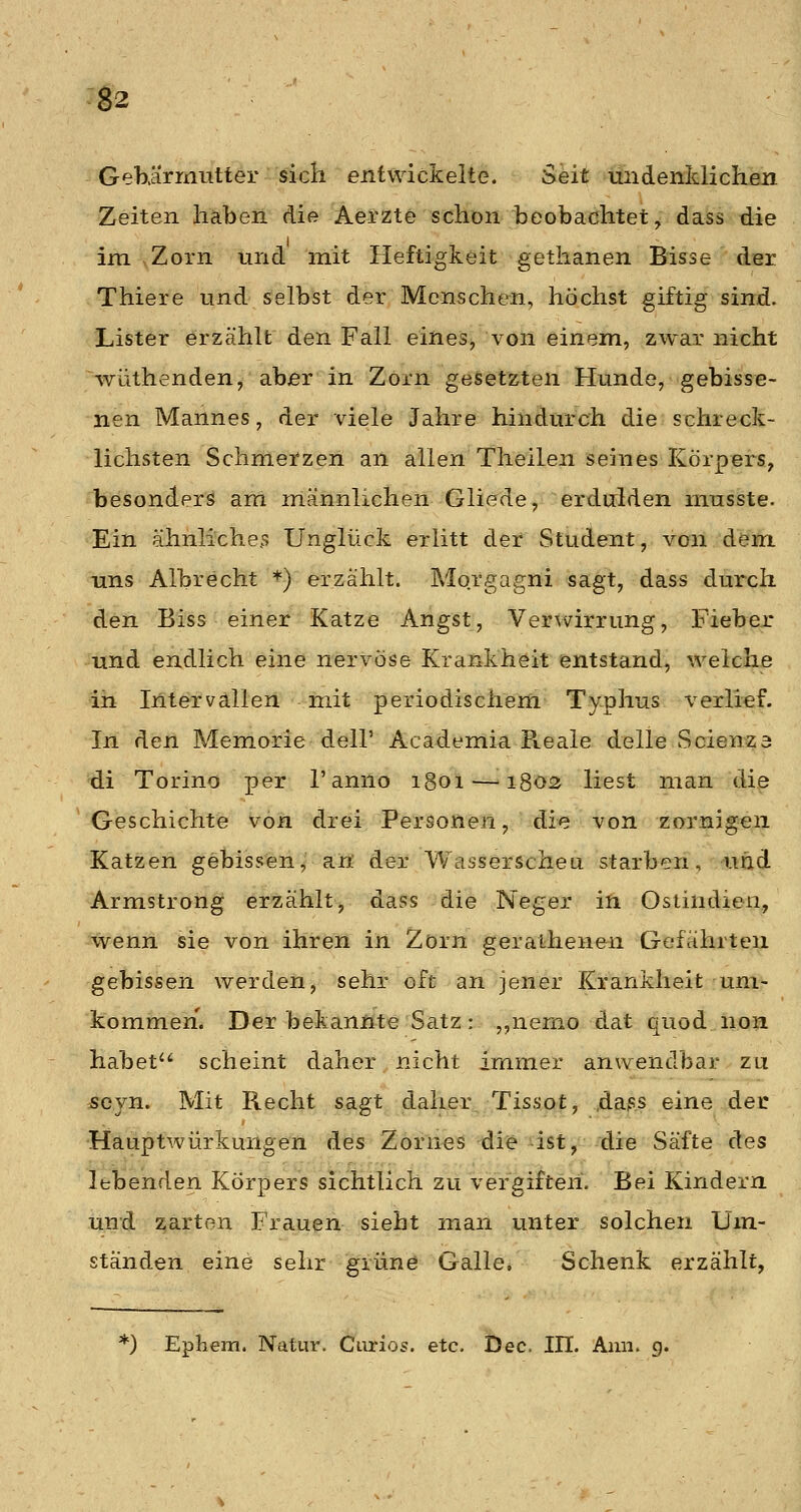 GeKärmutter sich entwickelte. Seit undenldichen Zeiten haben die Aerzte schon beobachtet, dass die im Zorn und mit Heftigkeit gethanen Bisse der Thiere und selbst der Menschen, höchst giftig sind. Lister erzählt den Fall eines, von einem, zwar nicht wüthenden, aber in Zorn geletzten Hunde, gebisse- nen Mannes, der vdele Jahre hindurch die schreck- lichsten Schmerzen an allen Theilen seines Körpers, besonders am männlichen Gliede, erdulden musste. Ein ähnliche^ Unglück erlitt der Student, von dem uns Albrecht *) erzählt. Morgagni sagt, dass durch den Biss einer Katze Angst, Verwirrung, Fieber und endlich eine nervöse Krankheit entstand, weiche in Intervallen mit periodischem Typhus \^erlief. In den Memorie dell' Academia Reale delle Scienza di Torino per l'anno 1801 —1803 liest man die Geschichte von drei Personen, die von zornigen Katzen gebissen, an der Wasserscheu starben, und Armstrong erzählt, dass die Neger in Ostindien, wenn sie von ihren in Zorn gerathenen Gefährten gebissen werden, sehr oft an jener Krankheit um- kommen. Der bekannte Satz: ,,nerno dat quöd non habet scheint daher nicht immer anwendbar zu scjn. Mit Recht sagt daher Tissot, ,dass eine dei: Hauptwürkungen des Zornes die ist, die Säfte des Ithenden. Körpers sichtlich zu vergiften. Bei Kindern und zarton Frauen sieht man unter solchen Um- ständen eine sehr grünö Galle, Schenk erzählt, *) Ephem. Natur. Ciirios. etc. Dec, III. Aini. g.