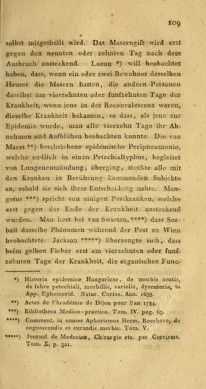 selbst mitgetheilt wird. Das Maserngift wird erst gegen den neunten oder zehnten Tag nach dem Ausbruch ansteckend. Loeuu ') will beobachtet haben, dass, wenn ein oder zwei Bewohner desselben Hauses die Masern hatten, die andern Personen daselbst rini vierzehnten oder fünfzehnten Tage der Ktankheit, v/enn jene in der Reconvalescenz waren, dieselbe Krankheit bekamen, so dass, als jene zur Epidemie wurde, man alle vierzehn Tage ihr Ab- nehmen und Aufblühen beobachten konnte. Die von Maret **) beschriebene epidemische Peripneunionie, welche endlich in einen Petechialtyphus, begleitet von Lungenentzündungj überging, steckte alle mit den Kranken in Berührung kommenden Subjekte an, sobald sie sich ihrer Entscheidung nahte. Man- getus ***) spricht von einigen Pestkranken, welche erst gegen das Ende der Kriinkheit ansteckend wurden. Man liest bei van Swieten, *'''^^*''') dass Sor~ » bait dasselbe Phänomen während der Pest zu Wien beobachtete. Jackson **=*=^*) überzeugte sich, dass beim gelben Fieber erst am vierzehnten oder fünf- zehnten Tage der Krankheit, die organischen Func- *) Historia epidemiae Hungaricae, de morbis acutis, de febre petechialij morbillis, variolis, dysenteria, in. App. Epliemerid. Natur. Curios., Aiin. i688- **) Actes de rAcademie de Dijon pour l'an 1784« ***) Bibliotheca Medico - practica. Tom. IV. pag. 65. ****) Comment. in omnes Aphorismos Herrn. Boerliave, de cognoscendis et curandis morbis. Tom. V. ♦++*+) Journal de Medecijie, Chirurgie etc, par Corvisäi't. Tom. X. p. 331.