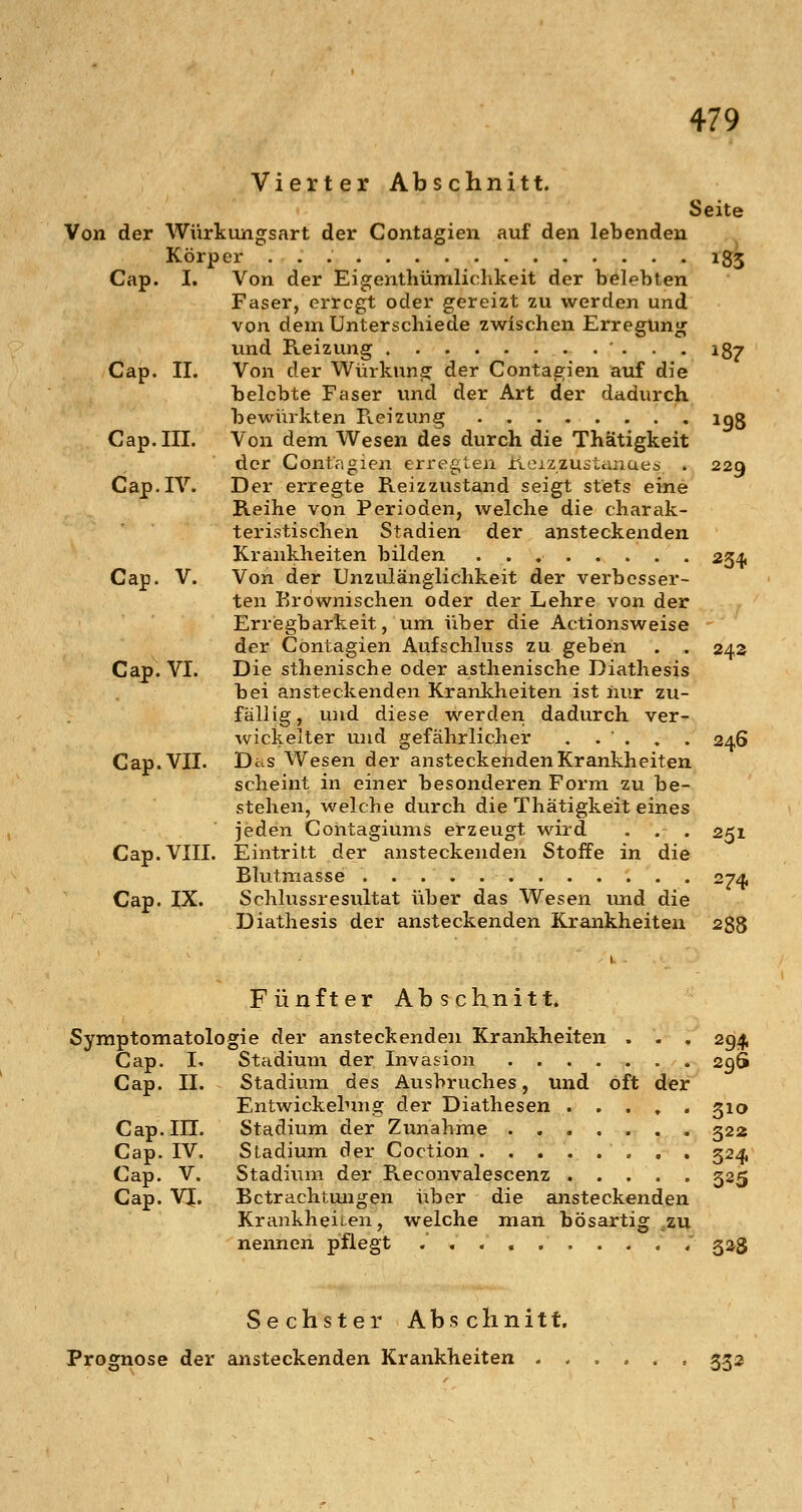 Vierter Abschnitt. Seite Von der Würkungsart der Contagien auf den lebenden Körper 185 Cap. I. Von der Eigenthümlichkeit der belebten Faser, erregt oder gereizt zu werden und von dem Unterschiede zwischen Erregung und Reizung , ' . . . ig^ Cap. II. Von der Würkung der Contagien auf die belebte Faser und der Art der dadurch bewürkten Reizung igg Cap. III. Von dem Wesen des durch die Thätigkeit der Contagien erregten Reizzustanuea . 229 Cap. IV. Der erregte Reizzustand seigt stets eine Reihe von Perioden, welche die charak- teristischen Stadien der ansteckenden Krankheiten bilden 2341 Cap. V. Von der Unzulänglichkeit der verbesser- ten Eröwnischen oder der Lehre von der Erriegbarkeit, um über die Actionsweise der Contagien Aufschluss zu geben . . 242 Cap. VI. Die sthenische oder asthenische Diathesis bei ansteckenden Krankheiten ist nur zu- fällig, u)id diese werden dadurch ver- wickelter und gefährlicher . .  . » . 246 Cap. VII. DiuS Wesen der ansteckeiidenKrankheiten scheint in einer besonderen Form zu be- stehen, welche durch die Thätigkeit eines jeden Contagiums erzeugt wird . . . 251 Cap. VIII. Eintritt der ansteckenden Stoffe in die Blutmasse . . . . 274, Cap. IX. Schlussresultat über das Wesen und die Diathesis der ansteckenden Krankheiten 288 Fünfter Abschnitt. Symptomatologie der ansteckenden Krankheiten . . . 294, Cap. I. Stadium der Invasion 29S Cap. II. Stadium des Ausbruches, und oft der Entwickelnng der Diathesen . . . , . 510 Cap. in. Stadium der Zunahme 522 Cap. IV. Stadium der Coction 524, Cap. V. Stadium der Reconvalescenz 525 Cap. VJ. Bctrachtmigen über die ansteckenden Krankheiten, welche man bösartig zu nennen pflegt ; 523 Sechster Abschnitt, Prognose der ansteckenden Krankheiten 332