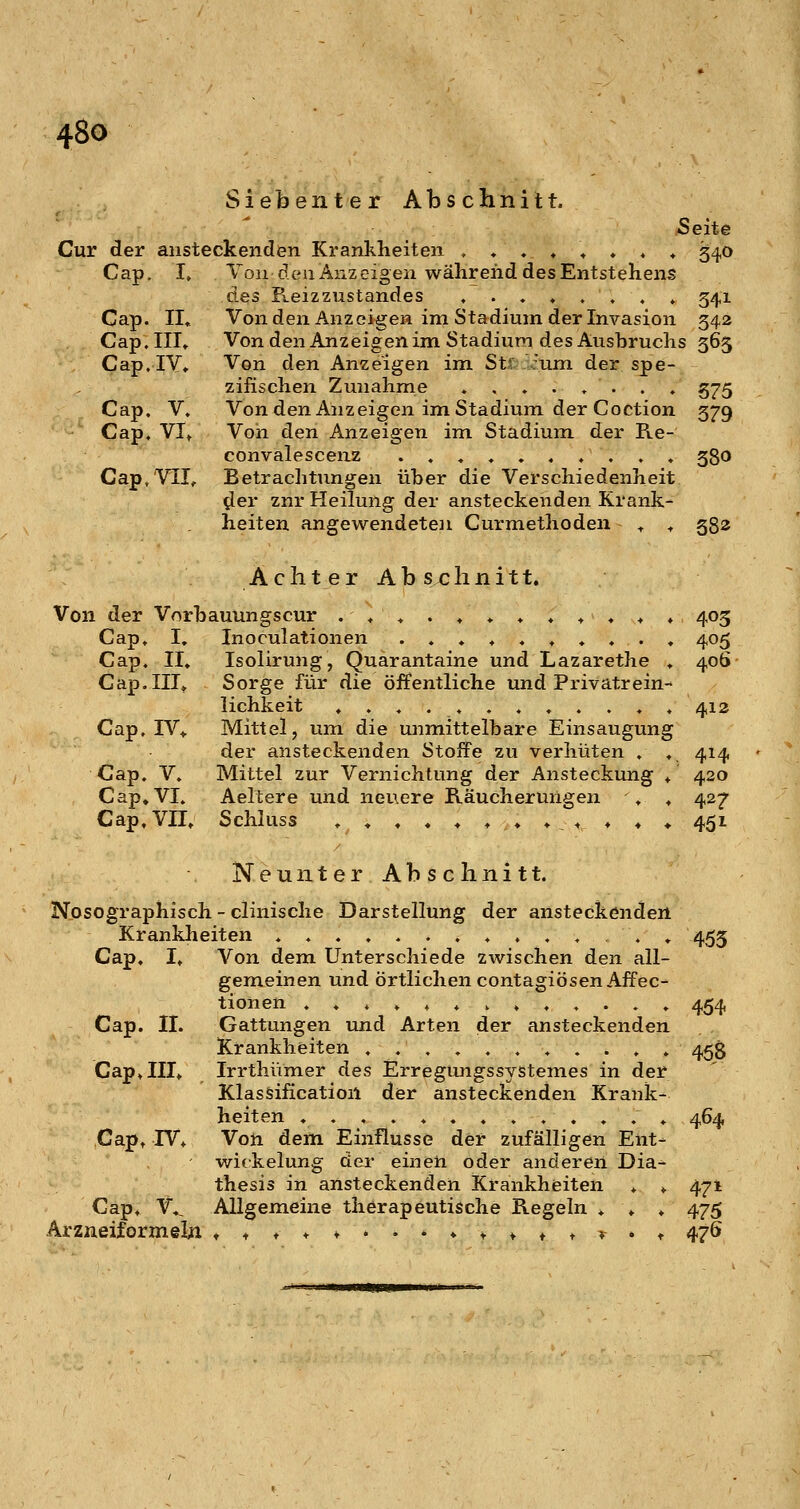 SiebenterAbschnitt. Seite Cur der ansteckenden Krankheiten ,»,♦».» ^ 34,0 Cap. I» Ton den Anzeigen während des Entstehens des R.eizzustandes ,....,.» 341 Cap. IL Vonden Anzeigen im Stadium der Invasion 342 Cap. III» Von den Anz eigen im Stadium des Ausbruchs 365 Cap. IV. Von den Anzeigen im Stf rum der spe- zifischen Zunahme . , . . . . . . 575 Cap. V. Vonden Anzeigen im Stadium der Coction 379 Cap. VI. Von den Anzeigen im Stadium der Re- convalesceuz .......... 380 Cap, VIT, Betrachtungen über die Verschiedenheit ^er znr Heilung der ansteckenden Krank- heiten angewendete]! Curmethoden » » 382 Achter Abschnitt. Von der Vorbauungscur ..»./♦♦.».♦» 403 Cap. I, Inoculationen ..,♦..»«., 405 Cap, II» Isolirung, Quarantaine und Lazarethe » 406 Cap. III» Sorge für die öffentliche und Privatrein- lichkeit ».».,..,..,. 412 Cap. IV> Mittel, um die unmittelbare Einsaugung der ansteckenden Stoffe zu verhüten . , 414 Cap. V, Mittel zur Vernichtung der Ansteckung » 420 Cap» VI. Aeltere und neuere Räucherungen » » 427 Cap»VII» Schluss »,»»»»♦»»»♦♦ 451 Neunter Abschnitt. Nosographisch - clinische Darstellung der ansteckenden Krankheiten »......»,....» 453 Cap, I» Von dem Unterschiede zwischen den all- gemeinen und örtlichen contagiösenAffec- tionen .♦,»,,,,,,..» 454 Cap. II. Gattungen und Arten der ansteckenden Krankheiten ,...,.....» 45g Cap» III» Irrthümer des Erregungssystemes in der Klassification der ansteckenden Krank- heiten » 464 Capt IV, Von dem Einflüsse der zufälligen Ent- wickelung der einen oder anderen Dia- thesis in ansteckenden Krankheiten » » 471 Cap, V», Allgemeine therapeutische Regeln » » » 475 Arzneiformeln ♦ ^ t ♦ t . . » ♦ t * ♦ t r . t 476