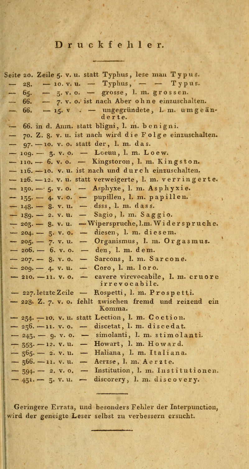 Druckfejiler. Seite 20. Zeile 5. v.u. statt Typhus, lese man Typus. — 28. — 10. V. u. — Typhus, — — Typus. — 65. — 5. V. o. — grosse, 1. m. grossen. — 66. ■— 7. V. o. ist nach Aber ohne einzuschalten. — 66. — lg. V . — ungegründete, 1. m. umgeän- derte. '— 66. in d. Aiim. statt bligni, 1. m. benigni. — 70. Z. 8' V. u. ist nach wird die Folge einzuschalten. — 97. .— 10. V. o. statt der , 1. m. d a s. — 109. ■— 5. V. o. — Lceuu, 1. m. Loew. '— HO.'— 6. V. o. — Kingstoron, 1. m. Kingston. '— 116. —10. V. u. ist nach luid durch einzuschalten. — 126. —12. V. u. statt verweigerte, 1. m. verringerte. — 150.—' 5. V. o. — Asphyxe, 1. m. Asphyxie. — 135. — 4. V. o. — pupillen, 1. m. papillen. — 148. — 8- V. u* — dsss, 1. m. dass. — 189.— 2. v.u. — Sagio, 1. m. Saggio. — 205.— 8- v.u. '—Wiperspruche,l.m. Wider Spruche. ■— 204. — 5. V. o. ■— diesen, 1. m. diesem. — 205. — 7. V. u. — Organismus, 1. m. Orgasmus. *— 206. I— 6. V. o. — den, 1. m. dem. — 207. — 8« V. o. — Sarcons, 1. m. Sarcone. ►^209.— 4. v.u. ■— Coro, 1. m. loro. — 210. —11. v. o. ■— cavere virevocabile^ 1. m. cruore irrevocabile. — 227.letzte Zeile — Rospetti, 1. m. Pirospett,i. •— 228-» Z. 7. V. o. fehlt zwischen fremd und reizend ein Komma. '— 254. -^lo. V. u. statt Lection, 1. m. Coction. •— 256. I—11. V. o. — discetat, 1. m. discedat. — 245. — 9. V. o. ■— simolanti, 1. m* stimolanti. •^ 355.'—12. v.u. — Howart, 1. m. Howard. '— 5^5' — 2* V. u. '— Haliana, 1. m. Italiana. — 366. —11. V. u. — Aerzse, 1. m. Aerzte. — 394. — 2, V. o, ~ Listitution, 1. m. Institutionen. — 431.— 3, v.u. — discorery, 1. m. discovery. Geringere Errata, und besonders Fehler der Interpunction; jwird der geneigte Leser selbst zu verbessern ersucht.