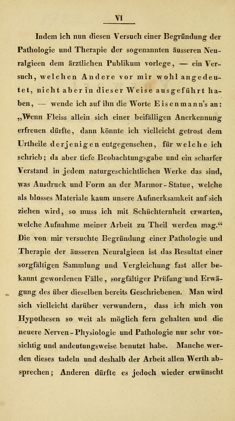 Indem ich nun diesen Versuch einer Begründung der Pathologie und Therapie der sogenannten äusseren Neu- ralgieen dem ärztlichen Publikum vorlege, — ein Ver- such , welchen Andere vor mir wohl angedeu- tet, nicht aber in dieser Weise ausgeführt ha- ben , — wende ich auf ihn die Worte E i s e n m a n n's an: „Wenn Fleiss allein sich einer beifälligen Anerkennung erfreuen dürfte, dann könnte ich vielleicht getrost dem Urtheile derjenigen entgegensehen, für welche ich schrieb; da aber tiefe Beobachtungsgabe und ein scharfer Verstand in jedem naturgeschichtlichen Werke das sind, was Ausdruck und Form an der Marmor - Statue, welche als blosses Materiale kaum unsere Aufmerksamkeit auf sich ziehen wird, so muss ich mit Schüchternheit erwarten, welche Aufnahme meiner Arbeit zu Theil werden mag. Die von mir versuchte Begründung einer Pathologie und Therapie der äusseren Neuralgieen ist das Resultat einer sorgfältigen Sammlung und Vergleichung fast aller be- kannt gewordenen Fälle , sorgfältiger Prüfung und Erwä- gung des über dieselben bereits Geschriebenen. Man wird sich vielleicht darüber verwundern, dass ich mich von Hypothesen so weit als möglich fern gehalten und die neuere Nerven - Physiologie und Pathologie nur sehr vor- sichtig und andeutungsweise benutzt habe. Manche wer- den dieses tadeln und deshalb der Arbeit allen Werth ab- sprechen; Anderen dürfte es jedoch wieder erwünscht