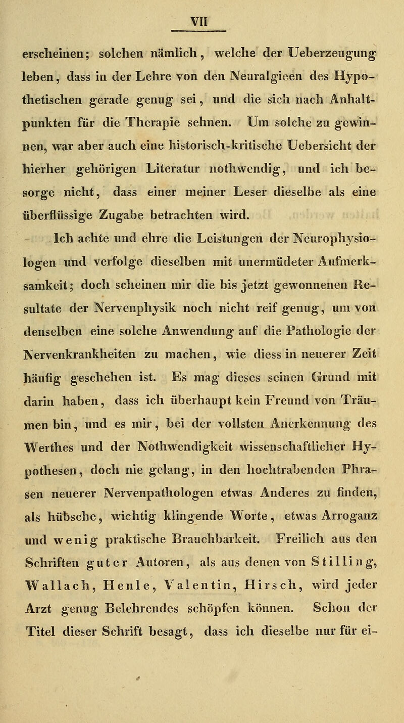 erscheinen; solchen nämlich, welche der Ueberzeiigung leben, dass in der Lehre von den Neuralgieen des Hypo- thetischen gerade genug sei, und die sich nach Anhalt- punkten für die Therapie sehnen. Um solche zu gewin- nen, war aber auch eine historisch-kritische Uebersicht der hierher gehörigen Literatur nothwendig, und ich be- sorge nicht, dass einer meiner Leser dieselbe als eine überflüssige Zugabe betrachten wird. Ich achte und ehre die Leistungen der Neurophysio- logen und verfolge dieselben mit unermüdeter Aufmerk- samkeit ; doch scheinen mir die bis jetzt gewonnenen Re- sultate der Nervenphysik noch nicht reif genug, um von denselben eine solche Anwendung auf die Pathologie der Nervenkrankheiten zu machen, wie diess in neuerer Zeit häufig geschehen ist. Es mag dieses seinen Grund mit darin haben, dass ich überhaupt kein Freund von Träu- men bin, und es mir, bei der vollsten Anerkennung des Werthes und der Nothwendigkeit wissenschaftlicher Hy- pothesen, doch nie gelang, in den hochtrabenden Phra- sen neuerer Nervenpathologen etwas Anderes zu finden, als hübsche, wichtig klingende Worte, etwas Arroganz und wenig praktische Brauchbarkeit. Freilich aus den Schriften guter Autoren, als aus denen von Stilling, Wallach, Henle, Valentin, Hirsch, wird jeder Arzt genug Belehrendes schöpfen können. Schon der Titel dieser Schrift besagt, dass ich dieselbe nur für ei-