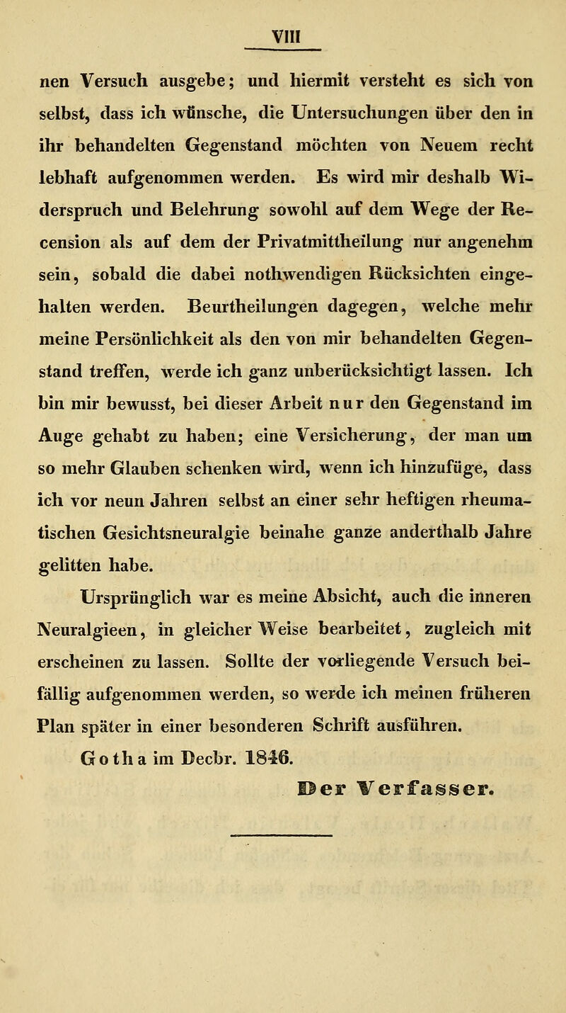 nen Versuch ausgebe; und hiermit versteht es sich von selbst, dass ich wünsche, die Untersuchungen über den in ihr behandelten Gegenstand möchten von Neuem recht lebhaft aufgenommen werden. Es wird mir deshalb Wi- derspruch und Belehrung sowohl auf dem Wege der Re- cension als auf dem der Privatmittheilung nur angenehm sein, sobald die dabei nothwendigen Rücksichten einge- halten werden. Beurtheilungen dagegen, welche mehr meine Persönlichkeit als den von mir behandelten Gegen- stand treffen, werde ich ganz unberücksichtigt lassen. Ich bin mir bewusst, bei dieser Arbeit nur den Gegenstand im Auge gehabt zu haben; eine Versicherung, der man um so mehr Glauben schenken wird, wenn ich hinzufüge, dass ich vor neun Jahren selbst an einer sehr heftigen rheuma- tischen Gesichtsneuralgie beinahe ganze anderthalb Jahre gelitten habe. Ursprünglich war es meine Absicht, auch die inneren Neuralgieen, in gleicher Weise bearbeitet, zugleich mit erscheinen zu lassen. Sollte der vorliegende Versuch bei- fällig aufgenommen werden, so werde ich meinen früheren Plan später in einer besonderen Schrift ausführen. Gotha im Decbr. 1846. ©er Verfasser.