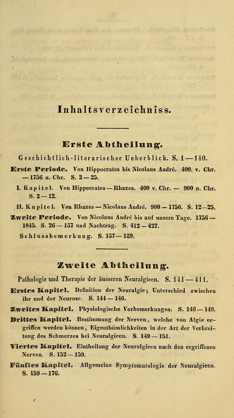 Inhaltsverzeichniss. E^riste Abtlieiluiig. Geschichtlich-literarischer Ueberblick. S. 1 —140. Slrsie Periode. Von Hippocrates bis Nicolaus Andr6. 400. v. Chr. — 1756 n.Chr. S. 2 —25. I. Kapitel. Von Hippocrates — Rhazes. 400 v. Chr. — 900 n. Chr. S. 2 —12. II. K a p i t e 1. Von Rhazes — Nicolaus Andre. 900 —1756. S. 12—25. Zweite Periode. Von Nicolaus Andre bis auf unsere Tage. 1756 — 1845. S. 26 — 137 und Nachtrag. S. 412 - 427. Schlussbemerkung. S. 137—139. Zweite Abilieilniig. Pathologie und Therapie der äusseren Neuralgieen. S. 141 — 411. Erstes Ifcapitel. Definition der Neuralgie; Unterschied zwischen ihr und der Neurose, S. 144 —146. •Zweites Kapitel. Physiologische Vorbemerkungen. 8.146—149. Drittes üapitel. Bestimmung der Nerven, welche von Algie er- griffen werden können, Eigenthümlichkeiten in der Art der Verbrei- tung des Schmerzes bei Neuralgieen. S. 149 — 151. Viertes Mapitel. Eintheilung der Neuralgieen nach den ergriffenen Nerven. S. 152 —159. Fünftes Mapitel. Allgemeine Symptomalologie der Neuralgieen. S. 159 — 176.