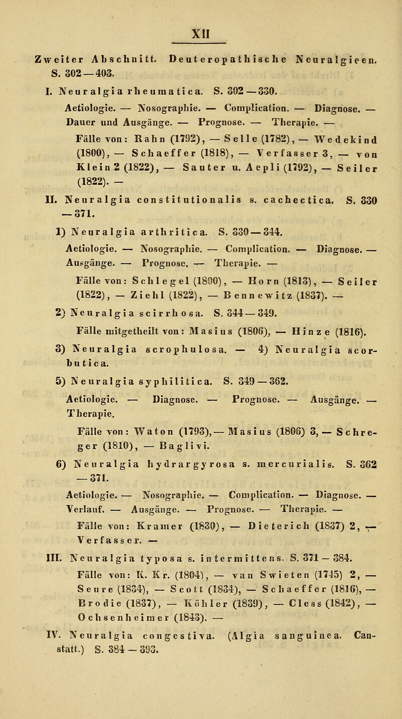 Zweiter Abschnitt. Deuteropathische Ncuralgieen. S. 302 — 403. I. Neuralgia vheumatica. S. 302—330. Aetiologie. — Nosographie. — Complication. — Diagnose. — Dauer und Ausgänge. — Prognose. — Therapie. — Fälle von: Rahn (1792), — Seile (1782), — Wedekind (1800),— Schaeffer (1818), — Verfassers,— von KleinS (1822), — Sauter u. Aepli (1792), — Seiler (1822). - II. Neuralgia Constitutionalis s. cachectica. S. 830 — 371. 1) Neuralgia arthritica. S. 330 — 344. Aetiologie. — Nosographie. — Complication. — Diagnose. — Ausgänge. — Prognose. — Therapie. — Fälle von: Schlegel (1800), — Hörn (1813), — Seiler (1822), — Ziehl (1822), — Bennewitz (1837). — 2) Neuralgia scirrhosa. S. 344—349. Fälle mitgetheilt von: Masius (180ß), — Hinze (1816). 3) Neuralgia scrophulosa. — 4) Neuralgia scor- b u t i c a. 5) Neuralgia syphilitica. S. 349 — 363. Aetiologie. — Diagnose. — Prognose. — Ausgänge. — Therapie. Fälle von: Waton (1793),—M asi u s (1806) 3,— Schre- ger (1810), — Baglivi. 6) Neuralgia hydrargyroea s. mercurialis. S. 362 — 371. Aetiologie. — Nosographie. — Complication. — Diagnose. — Verlauf. — Ausgänge. — Prognose. — Therapie. — Fälle von: Kramer (1830), — Dieterich (1837) 2, — Verfasser. — III. Neuralgia typosa s. intermittens. S. 371 — 384. Fälle von: K. Kr. (1804), — van Swieten (1745) 2, — Seure (1834), — Scott (1834), — Schaeffer (1816), — Brodie (1837), — Köhler (1839), — Cless(1842), — Ochsen heimer (1843). — IV. Neuralgia congestiva. (Älgia sanguinea. Can- statt.) S. 384 - 393.