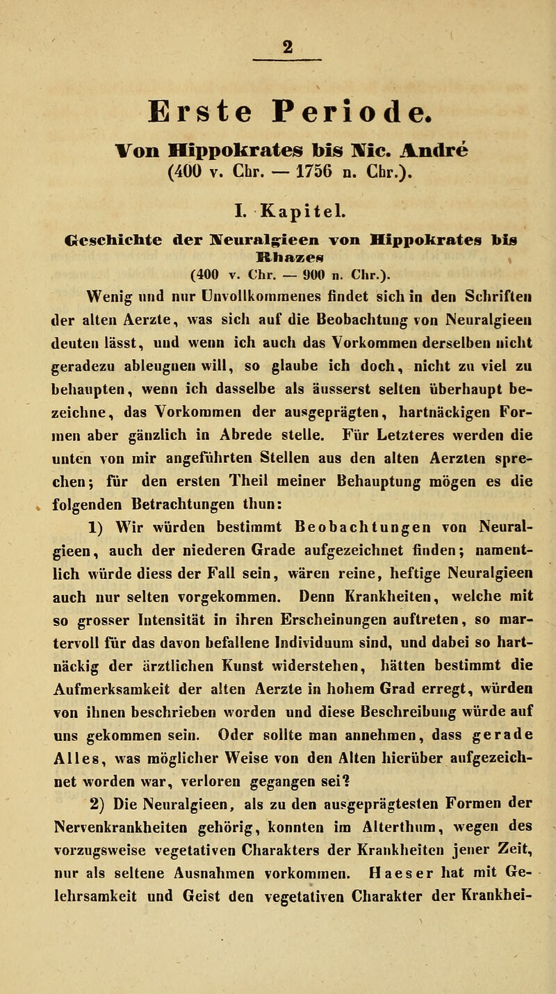 Erste Periode. Von HippokrateiS bisi IRfic. Andre (400 V. Chr. — 1756 n. Chr.). I. Kapitel. C^eschicbte der STeuralgieen von Hippokrates 1>i8 Rhaxes (400 V. Chr. — 900 n. Chr.). Wenig und nur önvollkoinmenes findet sich in den Schriften der alten Aerzte, was sich auf die Beobachtung von Neuralgieeu deuten iässt, und wenn ich auch das Vorkommen derselben nicht geradezu ableugnen will, so glaube ich doch, nicht zu viel zu behaupten, wenn ich dasselbe als äusserst selten überhaupt be- zeichne, das Vorkommen der ausgeprägten, hartnäckigen For- men aber gänzlich in Abrede stelle. Für Letzteres werden die unten von mir angeführten Stellen aus den alten Aerzlen spre- chen; für den ersten Theil meiner Behauptung mögen es die folgenden Betrachtungen thun: 1) Wir würden bestimmt Beobachtungen von Neural- gieen, auch der niederen Grade aufgezeichnet finden; nament- lich würde diess der Fall sein, wären reine, heftige Neuralgieen auch nur selten vorgekommen. Denn Krankheiten, welche mit so grosser Intensität in ihren Erscheinungen auftreten, so mar- tervoll für das davon befallene Individuum sind, und dabei so hart- näckig der ärztlichen Kunst widerstehen, hätten bestimmt die Aufmerksamkeit der alten Aerzte in hohem Grad erregt, würden von ihnen beschrieben worden und diese Beschreibung würde auf uns gekommen sein. Oder sollte man annehmen, dass gerade Alles, was möglicher Weise von den Alten hierüber aufgezeich- net worden war, verloren gegangen sei? 2) Die Neuralgieen, als zu den ausgeprägtesten Formen der Nervenkrankheiten gehörig, konnten im Alterthum, wegen des vorzugsweise vegetativen Charakters der Krankheiten jener Zeit, nur als seltene Ausnahmen vorkommen. Haeser hat mit Ge- lehrsamkeit und Geist den vegetativen Charakter der Krankhei-