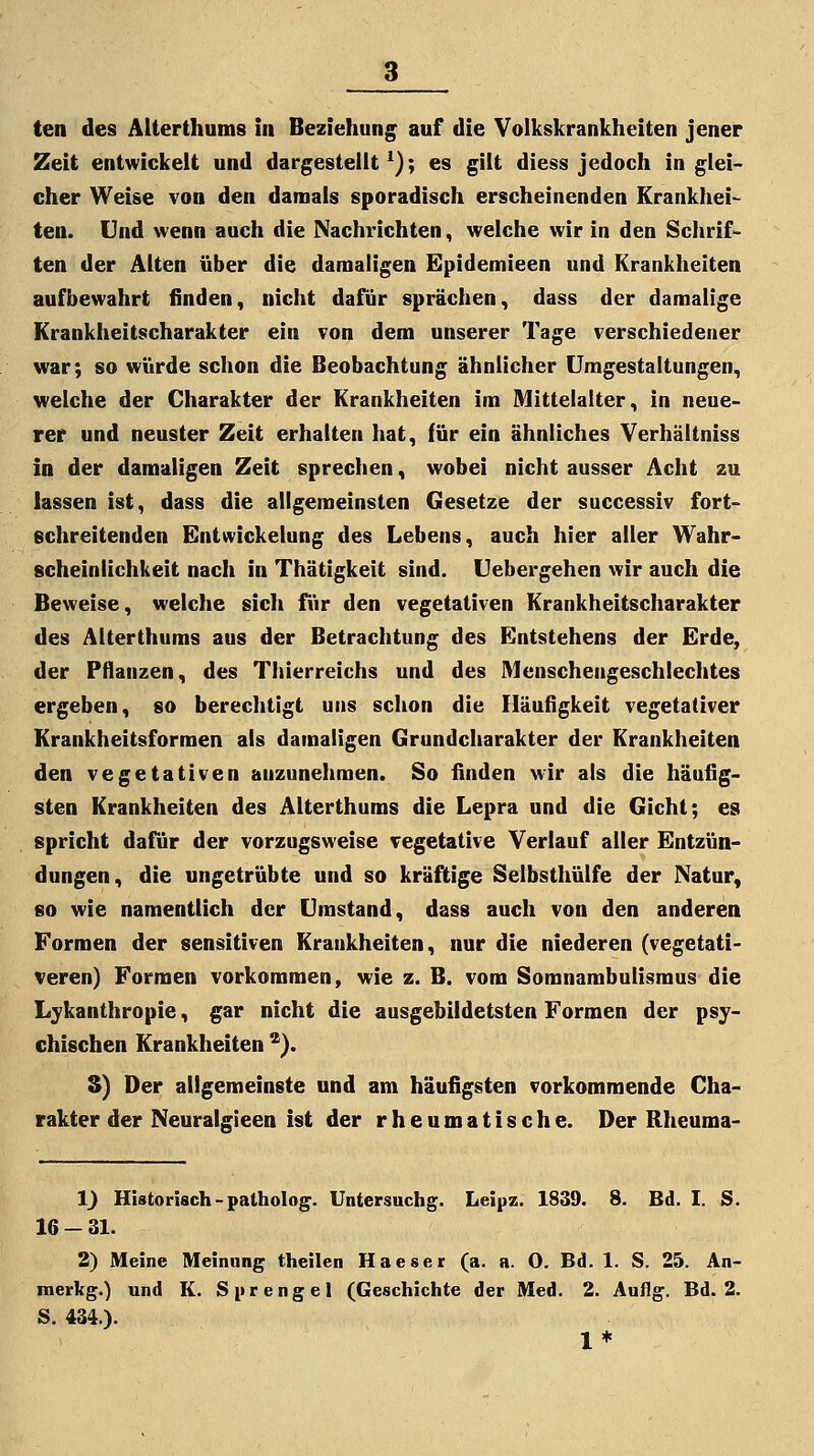 Zeit entwickelt und dargestellt^); es gilt diess jedoch in glei- cher Weise von den damals sporadisch erscheinenden Krankhei- ten. Und wenn auch die Nachrichten, welche wir in den Schrif- ten der Alten über die damaligen Epidemieen und Krankheiten aufbewahrt finden, nicht dafür sprächen, dass der damalige Krankheitscharakter ein von dem unserer Tage verschiedener war; so würde schon die Beobachtung ähnlicher Umgestaltungen, welche der Charakter der Krankheiten im Mittelalter, in neue- rer und neuster Zeit erhalten hat, für ein ähnliches Verhältniss in der damaligen Zeit sprechen, wobei nicht ausser Acht zu lassen ist, dass die allgemeinsten Gesetze der successiv fort- gehreitenden Entwickelung des Lebens, auch hier aller Wahr- scheinlichkeit nach in Thätigkeit sind. Uebergehen wir auch die Beweise, welche sich für den vegetativen Krankheitscharakter des Älterthums aus der Betrachtung des Entstehens der Erde, der Pflanzen, des Thierreichs und des Menschengeschlechtes ergeben, so berechtigt uns schon die Häufigkeit vegetativer Krankheitsformen als damaligen Grundcharakter der Krankheiten den vegetativen anzunehmen. So finden wir als die häufig- sten Krankheiten des Älterthums die Lepra und die Gicht; es spricht dafür der vorzugsweise vegetative Verlauf aller Entzün- dungen, die ungetrübte und so kräftige Selbsthülfe der Natur, 60 wie namentlich der Umstand, dass auch von den anderen Formen der sensitiven Krankheiten, nur die niederen (vegetati- veren) Formen vorkommen, wie z. B. vom Somnambulismus die Lykanthropie, gar nicht die ausgebildetsten Formen der psy- chischen Krankheiten ^). S) Der allgemeinste und am häufigsten vorkommende Cha- rakter der Neuralgieen ist der rheumatische. Der Rheuma- 1) Historisch - patholog. Untersuchg. Leipz. 1839. 8. Bd. I. S. 16 - 31. 2) Meine Meinung theilen Haeser (a. a. O. Bd. 1. S. 25. An- nierkg.) und K. Sprengel (Geschichte der Med. 2. Auilg. Bd. 2. S. 434.). 1*