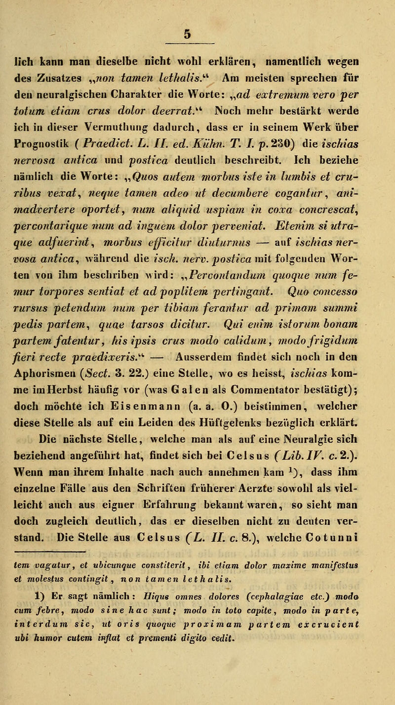 lieh kann man dieselbe nicht wohl erklären, namentlich wegen des Zusatzes „wo« tarnen lethalis.'''- Am meisten sprechen für den neuralgischen Charakter die Worte: „arf extremum vero per totum etiarn crus dolor deerrat.'' JNoch mehr bestärkt werde ich in dieser Vermutliurig dadurch, dass er in seinem Werk über Prognostik ( Praedict. L. IL ed. Kühn. T. I. p. 230) die ischias nervosa antica und postica deutlich beschreibt. Ich beziehe nämlich die Worte: „Qmos autem morbus iste in lumbis et cru- ribus vexat., neque tarnen adeo ut decumbere cogantur^ ani- madvertere oportet ^ num aliquid uspiam in coxa concrescat, percontarique num ad inguem dolor perveniat. Etenim si utra- que adfuerint., morbus efficitur diuturnus — auf ischias ner- vosa antica^ während die isck. nerv, postica mit folgenden Wor- ten von ihm beschriben wird: ^..Percontanduin quoque num fe- mur torpores sentiat et ad poplitem pertingant. Quo concesso rursus petendum num per tibiam ferantur ad primam summi pedis partem, quae tarsos dicitur. Qui enim istorum bonam partem fatentur, kis ipsis crus modo calidum, modo frigidum fieri recte praedixeris.'''' — Ausserdem findet sich noch in den Aphorismen {ßect. 3. 22.) eine Stelle, wo es heisst, ischias kom- me im Herbst häufig vor (was Galen als Commentator bestätigt); doch möchte ich Eisenmann (a. a. 0.) beistimmen, welcher diese Stelle als auf ein Leiden des Hüftgelenks beziVglich erklärt. Die nächste Stelle, welche man als auf eine Neuralgie sich beziehend angeführt hat, findet sich bei Celsus (Lib.IF. c.2.). Wenn man ihrem Inhalte nach auch annehmen kam ^), dass ihm einzelne Fälle aus den Schriften früherer Aerzte sowohl als viel- leicht auch aus eigner Erfahrung bekannt waren, so sieht man doch zugleich deutlich, das er dieselben nicht zu deuten ver- stand. Die Stelle aus Celsus (L. IL c. 8.), welche Cotunni tem vagatur, et ubicunque constiterit, ibi etiam dolor maxime manifestus et moleslus contingit, non tarnen letkalis. 1) Er sagt nämlich: Hiqus omnes dolores (cephalagiae etc.) moda cum febre, modo sine hac sunt; modo in toto capite, modo in parte, interdum sie, ut oris quoque proximam partem ex crucient ubi humor entern inflat et prementi digito cedit^