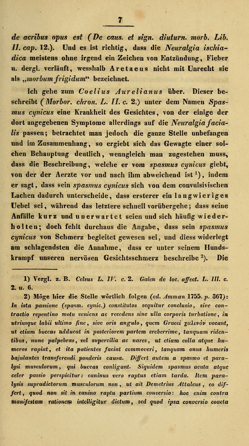 de acribus opus est (De caus. et sign, diuturn. morb. Lib, JJ. cap. 12.). Und es ist richtig, dass die Neuralgia ischia- dica meistens ohne irgend ein Zeichen von Entzündung, Fieber u. dergl. verläuft, wesshatb Aretaeus nicht mit Unrecht sie als „morbumfrigidum*''' bezeichnet. Ich gehe zum Coelius Aurelianus über. Dieser be- schreibt (Morbor. chron. L. IL c. 2.) unter dem Namen Spas- mus cynicus eine Krankheit des Gesichtes, von der einige der dort angegebenen Symptome allerdings auf die Neuralgia facia- lis passen; betrachtet man jedoch die ganze Stelle unbefangen und im Zusammenhang, so ergiebt sich das Gewagte einer sol- chen Behauptung deutlich, wenngleich man zugestehen muss, dass die Beschreibung, welche er vom spasmus cynicus giebt, von der der Aerzte vor und nach ihm abweichend ist ^), indem er sagt, dass sein spasmus cynicus sich von dem convulsivischen Lachen dadurch unterscheide, dass ersterer ein langwieriges Uebel sei, während das letztere schnell vorübergehe; dass seine Anfälle kurz und unerwartet seien und sich häufig wieder- holten; doch fehlt durchaus die Angabe, dass sein spasmus cynicus von Schmerz begleitet gewesen sei, und diess widerlegt am schlagendsten die Annahme, dass er unter seinem Hunds- krampf unseren nervösen Gesichtsschmerz beschreibe ^). Die 1) Vergl. z. B. Celsus L. IT. c. 2. Galen de loc. affect. L. IIL c. 2. u. 6. 2) Möge hier die Stelle wörtlich folgen (ed. Amman 1755. p. 367): In ista passione (spasm. cynic.) constitutos sequitur conclusioy sive con- tractio repentino motu veniens ac recedens sine ulla corporis ivrbatione, in utriusque labii ultimo fine, sive oris angulo, quem Graeci %ciXiv6v vocanty ut etiam buccas adducat in posteriorem partem creberrime, tanquam riden- tibus, nunc palpebras, vel svpercilia ac nares, ut etiam colla atque hu- meros rapiat, et ita patientes faciat commoveri, tanquam onus humeris bajulantes transferendi ponderis causa. Differt autem a spasmo et para- lysi musculorum, qui buccas conligant. Siquidem spasmus acuta atque celer passio perspicitur: caninus vero raptus etiam tarda. Item para- lysis supradictorum musculorum non, uf ait Demetrius Attaleus , eo dif- fert, quod non sit in canino raptu partium conversio: hoc enim contra manifestam rationem intelligitur dictum, sed quod tpsa conversio coacla