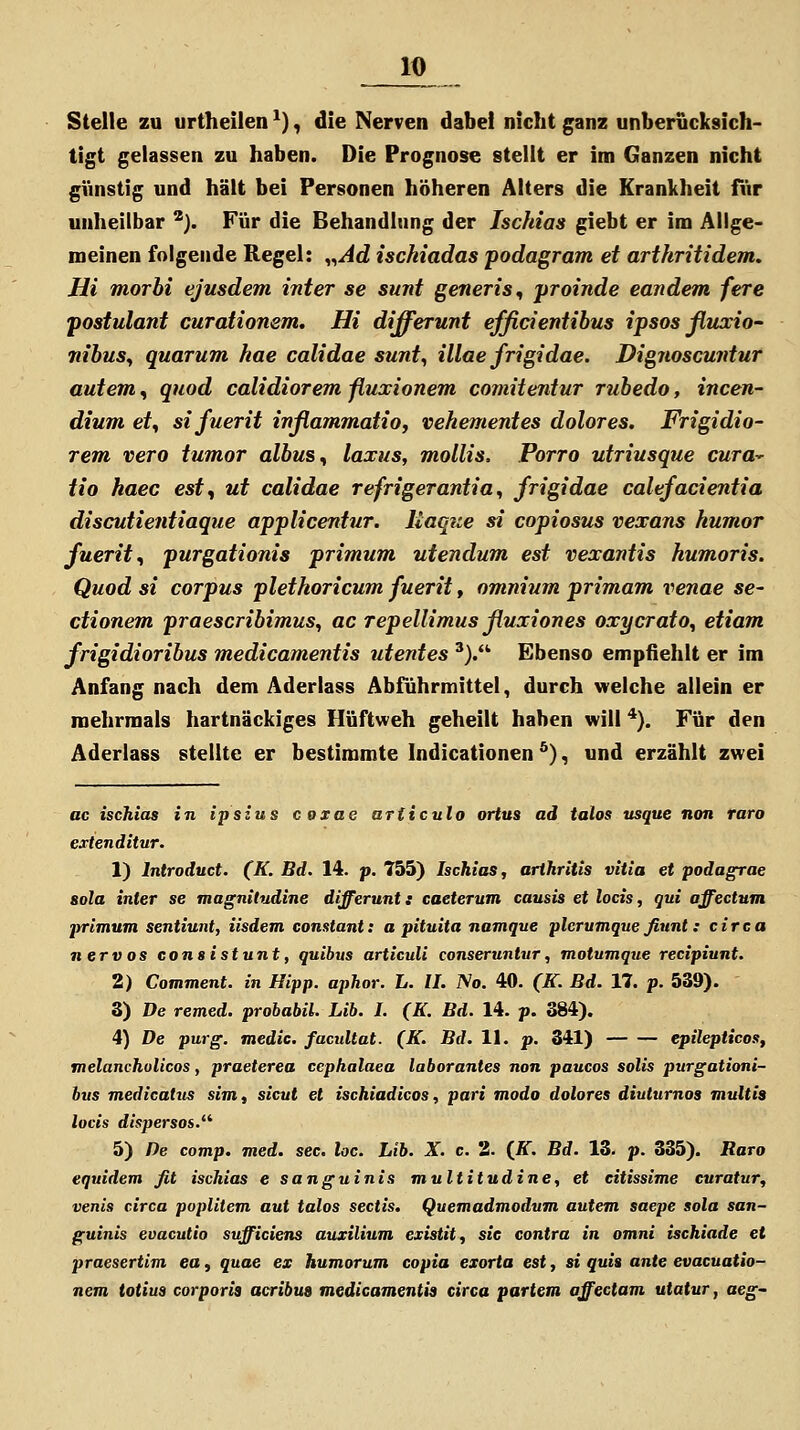 Stelle zu urtheilen *), die Nerven dabei nicht ganz unberücksich- tigt gelassen zu haben. Die Prognose stellt er im Ganzen nicht günstig und hält bei Personen höheren Alters die Krankheit für unheilbar *). Für die Behandhing der Ischias giebt er im Allge- meinen folgende Regel: „^d ischiadas podagram et arthritidem, Hi morbi ejusdem inter se sunt generis^ yroinde eandem fere jtostulant curationem. Hi differunt efficientihus ipsos ßuccio- nibusy quarum hae calidae sunt^ illae frigidae. Dignoscuntur autem, qnod calidiorem ßuxionem comitentur rubedo, incen- dium et^ sifuerit inßammatioj vehementes dolores, Frigidio- rem vero tumor albus ^ laxus, mollis. Porro utriusque cutü^ tio haec est, ut calidae refrigerantia^ frigidae calefacientia discutientiaque applicentur. liaque si copiosus vexans humor fuerit, purgationis primum utendum est vexantis humoris. Quod si corpus plethoricum fuerit, omnium primam venae se- ctionem praescribimus, ac repellimus ßuxiones oxycrato^ etiam frigidioribus medicamentis utentes '). Ebenso empfiehlt er im Anfang nach dem Aderlass Abführmittel, durch welche allein er mehrmals hartnäckiges Hüftweh geheilt haben will *). Für den Aderlass stellte er bestimmte Indicationen *), und erzählt zwei ac ischias in ipsius coxae articulo ortus ad talos usque non raro extenditur. 1) Introduct. (K. Bd. 14. p. 755) Ischias, arihritis vitia et podagrae sola inter se magnitudine differunt: caeterum causis et locis, qui offectum primum sentiunt, iisdem constant: a pituita namque plcrumque fiunt: circa nervös consistunt, quibvs articuli conseruntur, motumque recipiunt. 2) Comment. in Hipp, aphor. L. IL No. 40. (K. Bd. 17. p. 539). 3) De remed. probabil. Lib. I. (K. Bd. 14. p. 384). 4) De purg. medic. facultat. (K. Bd. 11. p. 341) epilepticos, melancholicos, praeterea cephalaea laborantes non paucos solis purgationi- bus medicatus sim, sicut et ischiadicos, pari modo dolores diuturnos multia locis dispersos.^^ 5) De comp. med. sec. loc. Lib. X. c. 3. {K. Bd. 13. p. 335). Raro equidem fit ischias e sanguinis multitudine, et citissime curatur, venis circa poplitem aut talos sectis, Quemadmodum autem saepe sola san- guinis evacutio sufficiens auxilium extsttt, sie contra in omni ischiade et praesertim ea, quae ex humorum copia exorta est, si quia ante evacuatio- nem totius corporis acribus medicamentis circa partem affectam utatur, aeg~