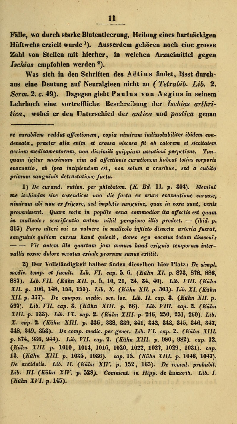 Falle, wo durch starke Blutentleerun^, Heilung eines hartnäckigen Hüftwehs erzielt wurde '). Ausserdem gehören noch eine grosse Zahl von Stellen mit hierher, in welchen Arzneimittel gegen Ischias empfohlen werden *). Was sich in den Schriften des Aetius findet, lässt durch- aus eine Deutung auf Neuralgieen nicht zu (Tetrabib. Lih. 2. iSerm. 2. c. 49). Dagegen giebt Paulus von Aeginain seinem Lehrbuch eine vortreffliche Beschreibung der IscJiias arthri- tica, wobei er den Unterschied der antica und postica genau re eurabilem reddat offecttonem^ eopla nimlrum indissolubiliter ibidem eon- densatOt praeter alia enim et crassa viscosa fit ob calorem et siccitatem acrium tnedicamentorum, non dissimili quippiam assationi perpetiens. Tan- quam igitur maximam vim ad affectionis curationetn habeat iotius corporis cvacuatio, ab ipsa incipiendum csl^ non solum a cruribus, sed a cubito pritnum sanguinis detractatione facta. 1) De curand. ration. per phlebotom. (K. Bd. 11. p. 304). Memini me ischiadas sive coxendices uno die facta ex erure evacuatione euraase, nimirum ubi non ex frigore, sed impletis sanguine, quae in coxa sunt, venis provenissent. Quare secta in poplite veno commodior ita affectis est quam in malleolo: scarificatio autem nihil perspicuo Ulis prodest. — (ibid. p. 315) Porro alteri cui ex vulnere in malleolo inflicto dissecta arteria fueratj sanguinis quidem cursus haud quievit^ donec ego vocatus totam dissecui: Vir autem ille quartum jam annum haud exiguis temporum inter- vallis coxae dolore vexatus exinde prorsum sanus extitit. 2) Der Vollständigkeit halber finden dieselben hier Platz: De simpl. medic. temp. et faeult. Lib. VI. eap. 5. 6. (Kühn XL p. 873, 878, 880, 887). Lib. VIl. (Kühn XU. p. 5, 10, 21, 24, 34, 40). Lib. VIIL (Kühn XU. p. 106, 148, 153, 155). Lib. X. (Kühn XU. p. 303). Lib. XL (Kühn Xlh p. 377). De compos. medic, sec. loa. Lib. IL cap. 3. (Kühn XII. p. 597). Lib. VU. cap. 3. (Kühn XIIL p. 66). Lib. VIIL eap. 2. (Kühn XIH. p. 133). Lib. IX. cap. 2. (Kühn XIIL p. 246, 250, 251, 260). Lib. X. cap. 2. (Kühn XIIL p. 336, 338, 339, 341, 342, 343, 345, 346, 347, 348, 349, 353). De comp, medic. per gener. Lib. VL cap. 2. (Kühn XIIL j>. 874, 936, 944). Lib. VIL cap. 7. (Kühn XIIL p. 980, 982). cap. 12. (Kühn XIIL p. 1010, 1014, 1016, 1020, 1022, 1027, 1029, 1031). cap. 13. (Kühn XIIL p. 1035, 1036). cap. 15. (Kühn XIIL p. 1046, 1047). De antidotis. Lib. IL (Kühn XIV. p. 152, 165). De remed. probabiL Lib. IIL (Kühn XIV. p. 528). Comment. in Hipp, de humorib. Lib. L (Kühn XVL p. 145).