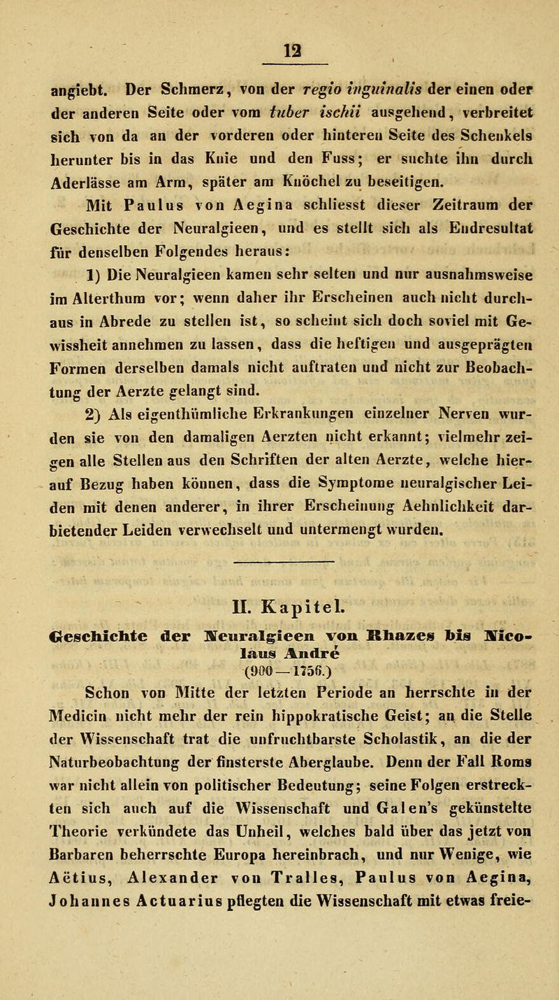 angiebt. Der Schmerz, von der regio ingmnalis der einen oder der anderen Seite oder vom tuber iscfiii ausgehend, verbreitet sich von da an der vorderen oder hinteren Seite des Schenkels herunter bis in das Knie und den Fuss; er suchte ihn durch Aderlässe am Arm, später am Knöchel zu beseitigen. Mit Paulus von Aegina schliesst dieser Zeitraum der Geschichte der Neuralgieen, und es stellt sich als Endresultat für denselben Folgendes heraus: 1) Die Neuralgieen kamen sehr selten und nur ausnahmsweise im Alterthum vor; wenn daher ihr Erscheinen auch nicht durch- aus in Abrede zu stellen ist, so scheint sich doch soviel mit Ge- wissheit annehmen zu lassen, dass die heftigen und ausgeprägten Formen derselben damals nicht auftraten und nicht zur Beobach- tung der Aerzte gelangt sind. 2) Als eigenthümliche Erkrankungen einzelner Nerven wur- den sie von den damaligen Aerzten nicht erkannt; vielmehr zei- gen alle Stellen aus den Schriften der alten Aerzte, welche hier- auf Bezug haben können, dass die Symptome neuralgischer Lei- den mit denen anderer, in ihrer Erscheinung Aehnlichkeit dar- bietender Leiden verwechselt und untermengt wurden. IL KapiteL IRescliiclite der iurcuralgieen von Rbazes Ms srico- laus Andre (900 — 1156.) Schon von Mitte der letzten Periode an herrschte in der Medicin nicht mehr der rein hippokratische Geist; an die Stelle der Wissenschaft trat die unfruchtbarste Scholastik, an die der Naturbeobachtung der finsterste Aberglaube. Denn der Fall Roms war nicht allein von politischer Bedeutung; seine Folgen erstreck- ten sich auch auf die Wissenschaft und Galen's gekünstelte Theorie verkündete das Unheil, welches bald über das jetzt von Barbaren beherrschte Europa hereinbrach, und nur Wenige, wie Aetius, Alexander von Tralles, Paulus von Aegina, Johannes Actuarius pflegten die Wissenschaft mit etwas freie-